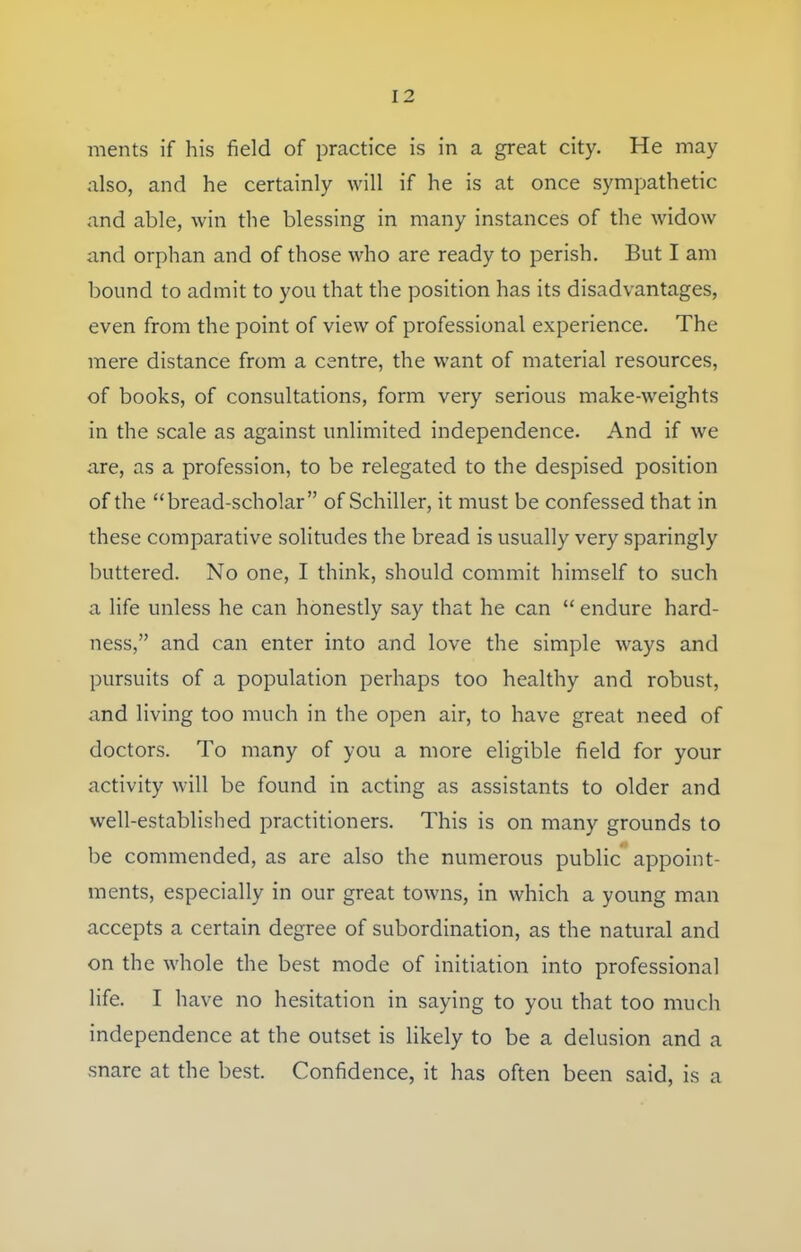 ments if his field of practice is in a great city. He may also, and he certainly will if he is at once sympathetic and able, win the blessing in many instances of the widow and orphan and of those who are ready to perish. But I am bound to admit to you that the position has its disadvantages, even from the point of view of professional experience. The mere distance from a centre, the want of material resources, of books, of consultations, form very serious make-weights in the scale as against unlimited independence. And if we are, as a profession, to be relegated to the despised position of the bread-scholar of Schiller, it must be confessed that in these comparative solitudes the bread is usually very sparingly buttered. No one, I think, should commit himself to such a life unless he can honestly say that he can endure hard- ness, and can enter into and love the simple ways and pursuits of a population perhaps too healthy and robust, and living too much in the open air, to have great need of doctors. To many of you a more eligible field for your activity will be found in acting as assistants to older and well-established practitioners. This is on many grounds to be commended, as are also the numerous public appoint- ments, especially in our great towns, in which a young man accepts a certain degree of subordination, as the natural and on the whole the best mode of initiation into professional life. I have no hesitation in saying to you that too much independence at the outset is likely to be a delusion and a snare at the best. Confidence, it has often been said, is a