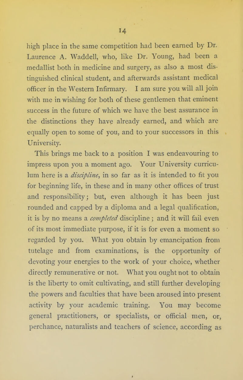 high place in the same competition had been earned by Dr. Laurence A. Waddell, who, like Dr. Young, had been a medallist both in medicine and surgery, as also a most dis- tinguished clinical student, and afterwards assistant medical officer in the Western Infirmary. I am sure you will all join with me in wishing for both of these gentlemen that eminent success in the future of which we have the best assurance in the distinctions they have already earned, and which are equally open to some of you, and to your successors in this University. This brings me back to a position I was endeavouring to impress upon you a moment ago. Your University curricu- lum here is a discipline, in so far as it is intended to fit you for beginning life, in these and in many other offices of trust and responsibility; but, even although it has been just rounded and capped by a diploma and a legal qualification, it is by no means a completed discipline ; and it will fail even of its most immediate purpose, if it is for even a moment so regarded by you. What you obtain by emancipation from tutelage and from examinations, is the opportunity of devoting your energies to the work of your choice, whether directly remunerative or not. What you ought not to obtain is the liberty to omit cultivating, and still further developing the powers and faculties that have been aroused into present activity by your academic training. You may become general practitioners, or specialists, or official men, or, perchance, naturalists and teachers of science, according as
