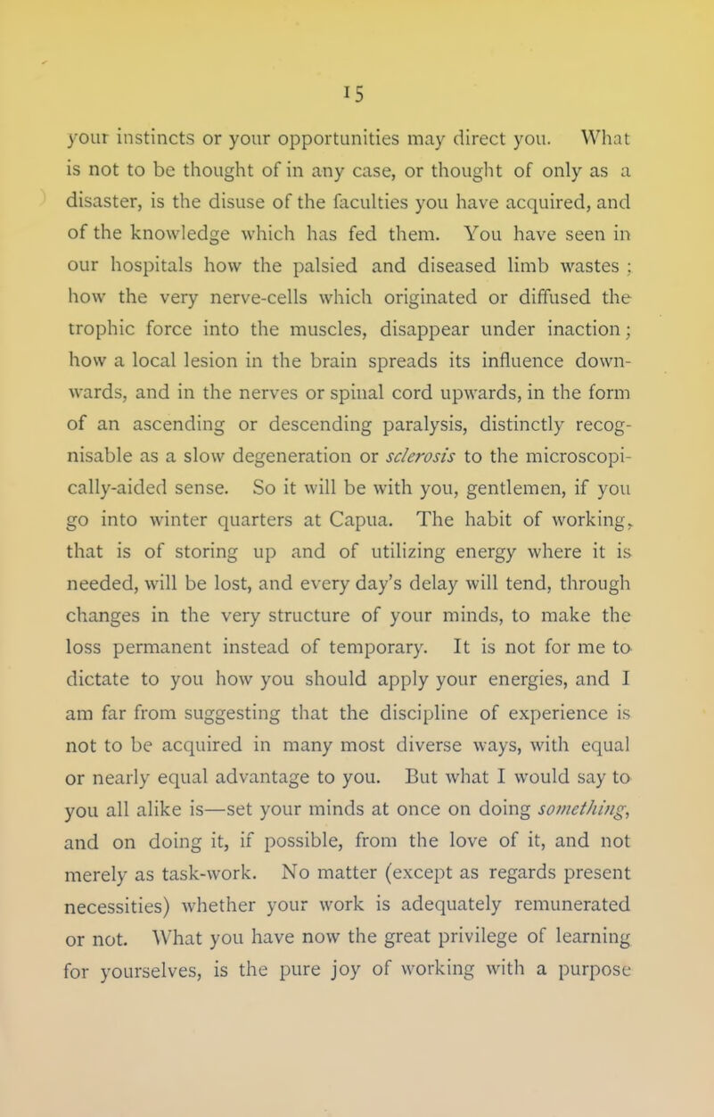 your instincts or your opportunities may direct you. What is not to be thought of in any case, or thouglit of only as a disaster, is the disuse of the faculties you have acquired, and of the knowledge which has fed them. You have seen in our hospitals how the palsied and diseased limb wastes : how the very nerve-cells which originated or diffused the trophic force into the muscles, disappear under inaction; how a local lesion in the brain spreads its influence down- wards, and in the nerves or spinal cord upwards, in the form of an ascending or descending paralysis, distinctly recog- nisable as a slow degeneration or sclerosis to the microscopi- cally-aided sense. So it will be with you, gentlemen, if you go into winter quarters at Capua. The habit of working, that is of storing up and of utilizing energy where it is needed, will be lost, and every day's delay will tend, through changes in the very structure of your minds, to make the loss permanent instead of temporary. It is not for me to dictate to you how you should apply your energies, and I am far from suggesting that the discipline of experience is not to be acquired in many most diverse ways, with equal or nearly equal advantage to you. But what I would say to you all alike is—set your minds at once on doing something, and on doing it, if possible, from the love of it, and not merely as task-work. No matter (except as regards present necessities) whether your work is adequately remunerated or not. What you have now the great privilege of learning for yourselves, is the pure joy of working with a purpose