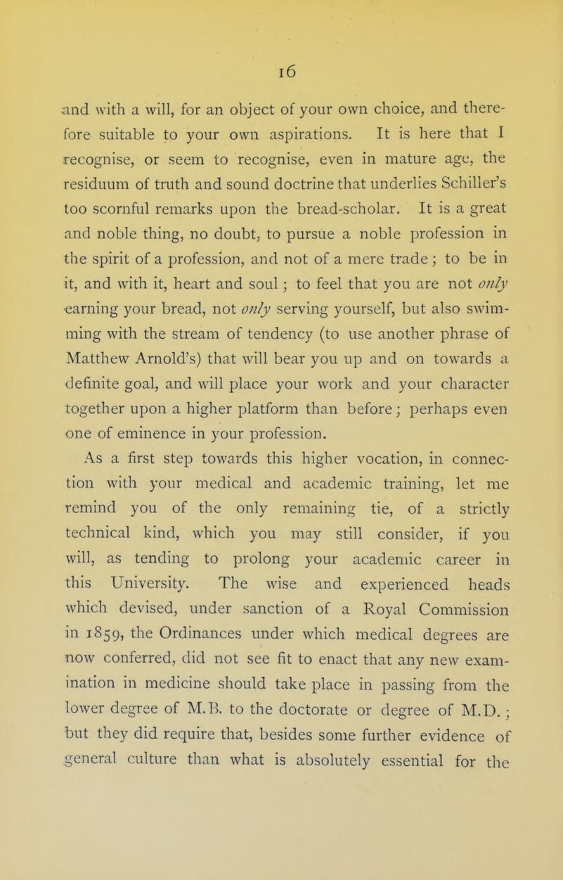 and with a will, for an object of your own choice, and there- fore suitable to your own aspirations. It is here that I recognise, or seem to recognise, even in mature age, the residuum of truth and sound doctrine that underlies Schiller's too scornful remarks upon the bread-scholar. It is a great and noble thing, no doubt, to pursue a noble profession in the spirit of a profession, and not of a mere trade ; to be in it, and with it, heart and soul; to feel that you are not only earning your bread, not only serving yourself, but also swim- ming with the stream of tendency (to use another phrase of Matthew Arnold's) that will bear you up and on towards a definite goal, and will place your work and your character together upon a higher platform than before; perhaps even one of eminence in your profession. As a first step towards this higher vocation, in connec- tion with your medical and academic training, let me remind you of the only remaining tie, of a strictly technical kind, which you may still consider, if you will, as tending to prolong your academic career in this University. The wise and experienced heads which devised, under sanction of a Royal Commission in 1859, the Ordinances under which medical degrees are now conferred, did not see fit to enact that any new exam- ination in medicine should take place in passing from the lower degree of M.B. to the doctorate or degree of M.D. ; but they did require that, besides some further evidence of general culture than what is absolutely essential for the