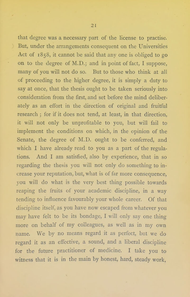 that degree was a necessary part of the Hcense to practise. 1 But, under the arrangements consequent on the Universities Act of 1858, it cannot be said that any one is obHged to go on to the degree of M.D.; and in point of fact, I suppose, many of you will not do so. But to those who think at all of proceeding to the higher degree, it is simply a duty to say at once, that the thesis ought to be taken seriously into consideration from the first, and set before the mind deliber- ately as an effort in the direction of original and fruitful research ; for if it does not tend, at least, in that direction, it will not only be unprofitable to you, but will fail to implement the conditions on which, in the opinion of the Senate, the degree of M.D. ought to be conferred, and which I have already read to you as a part of the regula- tions. And I am satisfied, also by experience, that in so regarding the thesis you will not only do something to in- crease your reputation, but, what is of fiir more consequence, you will do what is the very best thing possible towards reaping tlie fruits of your academic discipline, in a way tending to influence favourably your whole career. Of that discipline itself, as you have now escaped from whatever you may have felt to be its bondage, I will only say one thing more on behalf of my colleagues, as well as in my own name. We by no means regard it as perfect, but we do regard it as an effective, a sound, and a liberal discipline for the future practitioner of medicine. I take you to witness that it is in the main by honest, hard, steady work,