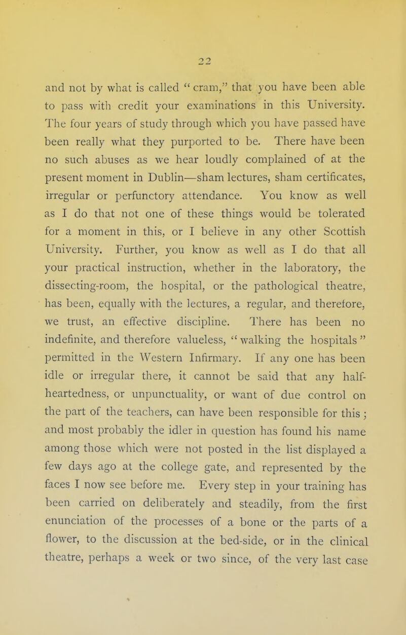 and not by what is called  cram, that you have been able to pass with credit your examinations in this University. The four years of study through which you have passed have been really what they purported to be. There have been no such abuses as we hear loudly complained of at the present moment in Dublin—sham lectures, sham certificates, irregular or perfunctory attendance. You know as well as I do that not one of these things would be tolerated for a moment in this, or I believe in any other Scottish University. Further, you know as well as I do that all your practical instruction, whether in the laboratory, the dissecting-room, the hospital, or the pathological theatre, has been, equally with the lectures, a regular, and therefore, we trust, an effective discipline. There has been no indefinite, and therefore valueless, walking the hospitals permitted in the Western Infirmary. If any one has been idle or irregular there, it cannot be said that any half- heartedness, or unpunctuality, or want of due control on the part of the teachers, can have been responsible for this; and most probably the idler in question has found his name among those which were not posted in the list displayed a few days ago at the college gate, and represented by the faces I now see before me. Every step in your training has been carried on deliberately and steadily, from the first enunciation of the processes of a bone or the parts of a flower, to the discussion at the bed-side, or in the clinical theatre, perhaps a week or two since, of the very last case