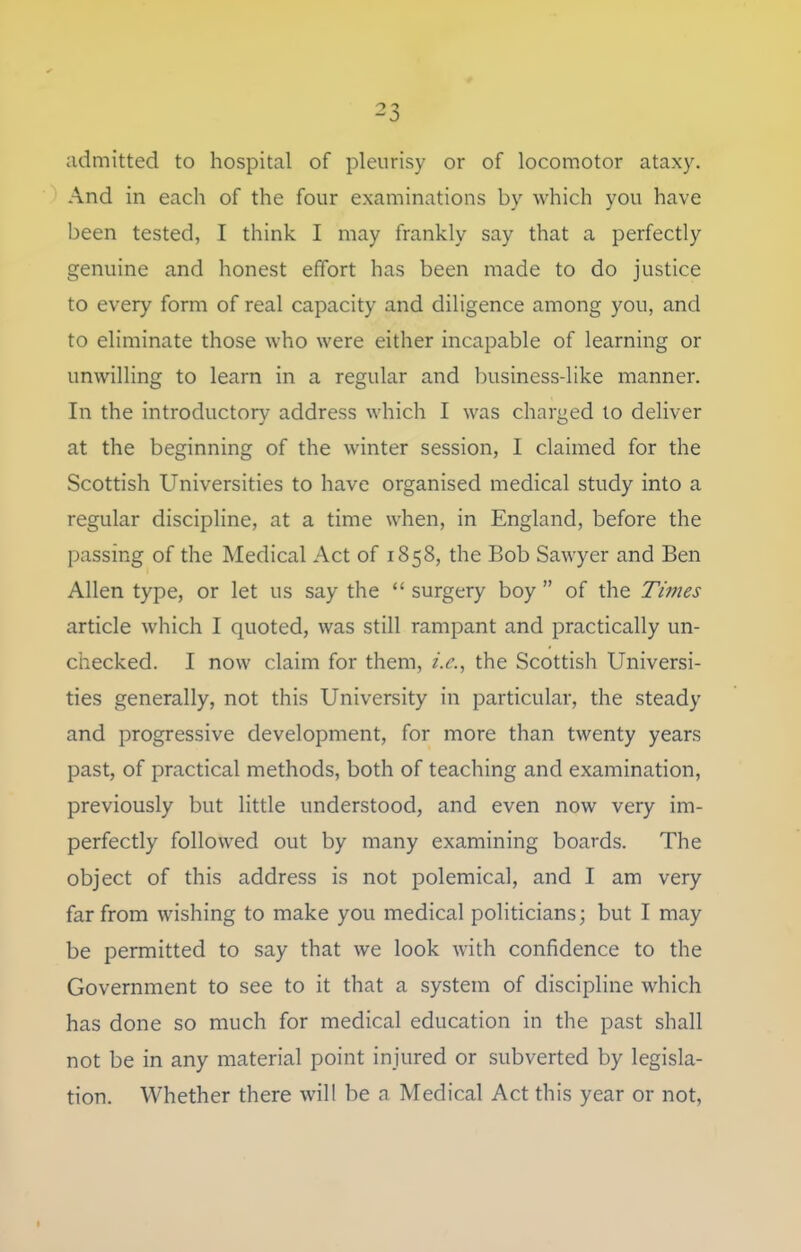 ^3 admitted to hospital of pleurisy or of locomotor ataxy. And in each of the four examinations by which you have been tested, I think I may frankly say that a perfectly genuine and honest effort has been made to do justice to every form of real capacity and diligence among you, and to eliminate those who were either incapable of learning or unwilling to learn in a regular and business-like manner. In the introductory address which I was charged lo deliver at the beginning of the winter session, I claimed for the Scottish Universities to have organised medical study into a regular discipline, at a time when, in England, before the passing of the Medical Act of 1858, the Bob Sawyer and Ben Allen type, or let us say the  surgery boy  of the Times article which I quoted, was still rampant and practically un- checked. I now claim for them, the Scottish Universi- ties generally, not this University in particular, the steady and progressive development, for more than twenty years past, of practical methods, both of teaching and examination, previously but little understood, and even now very im- perfectly followed out by many examining boards. The object of this address is not polemical, and I am very far from wishing to make you medical politicians; but I may be permitted to say that we look with confidence to the Government to see to it that a system of discipline which has done so much for medical education in the past shall not be in any material point injured or subverted by legisla- tion. Whether there will be a Medical Act this year or not,