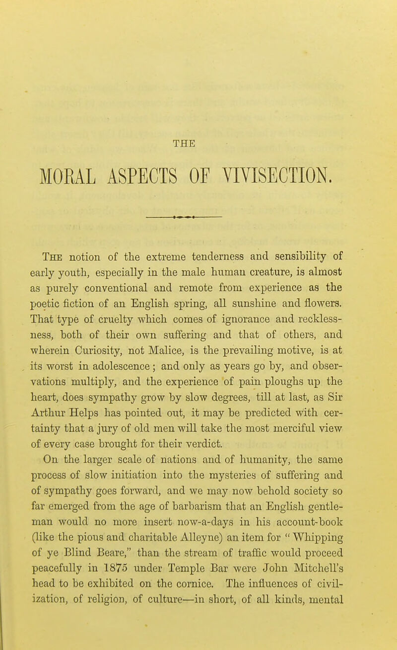 THE MORAL ASPECTS OF VIVISECTION. The notion of the extreme tenderness and sensibility of early youth, especially in the male human creature, is almost as purely conventional and remote from experience as the poetic fiction of an English spring, all sunshine and flowers. That type of cruelty which comes of ignorance and reckless- ness, both of their own suffering and that of others, and wherein Curiosity, not Malice, is the prevailing motive, is at its worst in adolescence ; and only as years go by, and obser- vations multiply, and the experience of pain ploughs up the heart, does sympathy grow by slow degrees, till at last, as Sir Arthur Helps has pointed out, it may be predicted with cer- tainty that a jury of old men will take the most merciful view of every case brought for their verdict. On the larger scale of nations and of humanity, the same process of slow initiation into the mysteries of suffering and of sympathy goes forward, and we may now behold society so far emerged from the age of barbarism that an English gentle- man would no more insert now-a-days in his account-book (like the pious and charitable Alleyne) an item for  Whipping of ye Blind Beare, than the stream of traffic would proceed peacefully in 1875 under Temple Bar were John Mitchell's head to be exhibited on the cornice. The influences of civil- ization, of religion, of culture—in short, of all kinds, mental