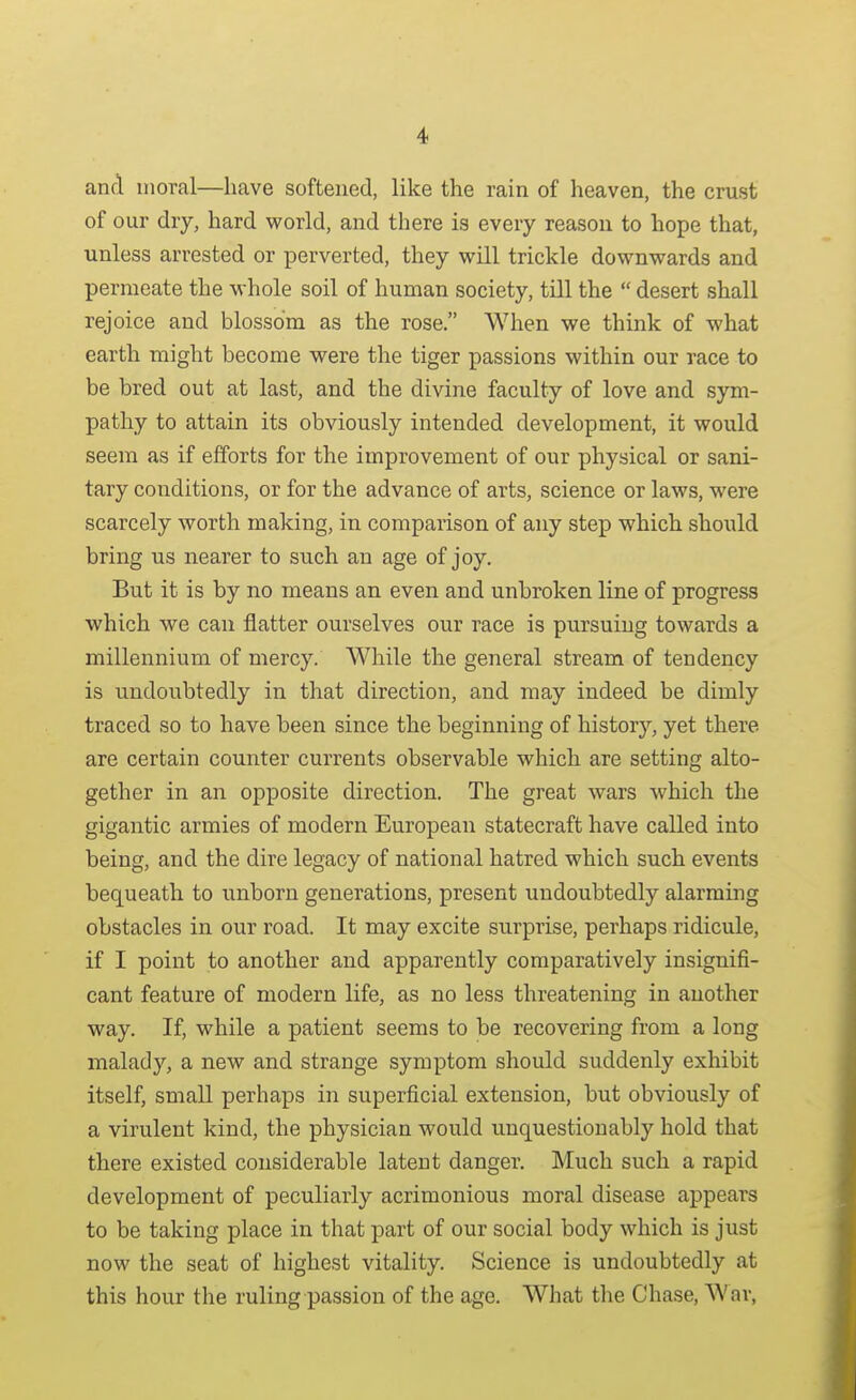 and moral—have softened, like the rain of heaven, the crust of our dry, hard world, and there is every reason to hope that, unless arrested or perverted, they will trickle downwards and permeate the whole soil of human society, till the desert shall rejoice and blossom as the rose. When we think of what earth might become were the tiger passions within our race to be bred out at last, and the divine faculty of love and sym- pathy to attain its obviously intended development, it would seem as if efforts for the improvement of our physical or sani- tary conditions, or for the advance of arts, science or laws, were scarcely worth making, in comparison of any step which should bring us nearer to such an age of joy. But it is by no means an even and unbroken line of progress which we can flatter ourselves our race is pursuing towards a millennium of mercy. While the general stream of tendency is undoubtedly in that direction, and may indeed be dimly traced so to have been since the beginning of history, yet there are certain counter currents observable which are setting alto- gether in an opposite direction. The great wars which the gigantic armies of modern European statecraft have called into being, and the dire legacy of national hatred which such events bequeath to unborn generations, present undoubtedly alarming obstacles in our road. It may excite surprise, perhaps ridicule, if I point to another and apparently comparatively insignifi- cant feature of modern life, as no less threatening in another way. If, while a patient seems to be recovering from a long malady, a new and strange symptom should suddenly exhibit itself, small perhaps in superficial extension, but obviously of a virulent kind, the physician would unquestionably hold that there existed considerable latent danger. Much such a rapid development of peculiarly acrimonious moral disease appears to be taking place in that part of our social body which is just now the seat of highest vitality. Science is undoubtedly at this hour the ruling passion of the age. What tlie Chase, War,
