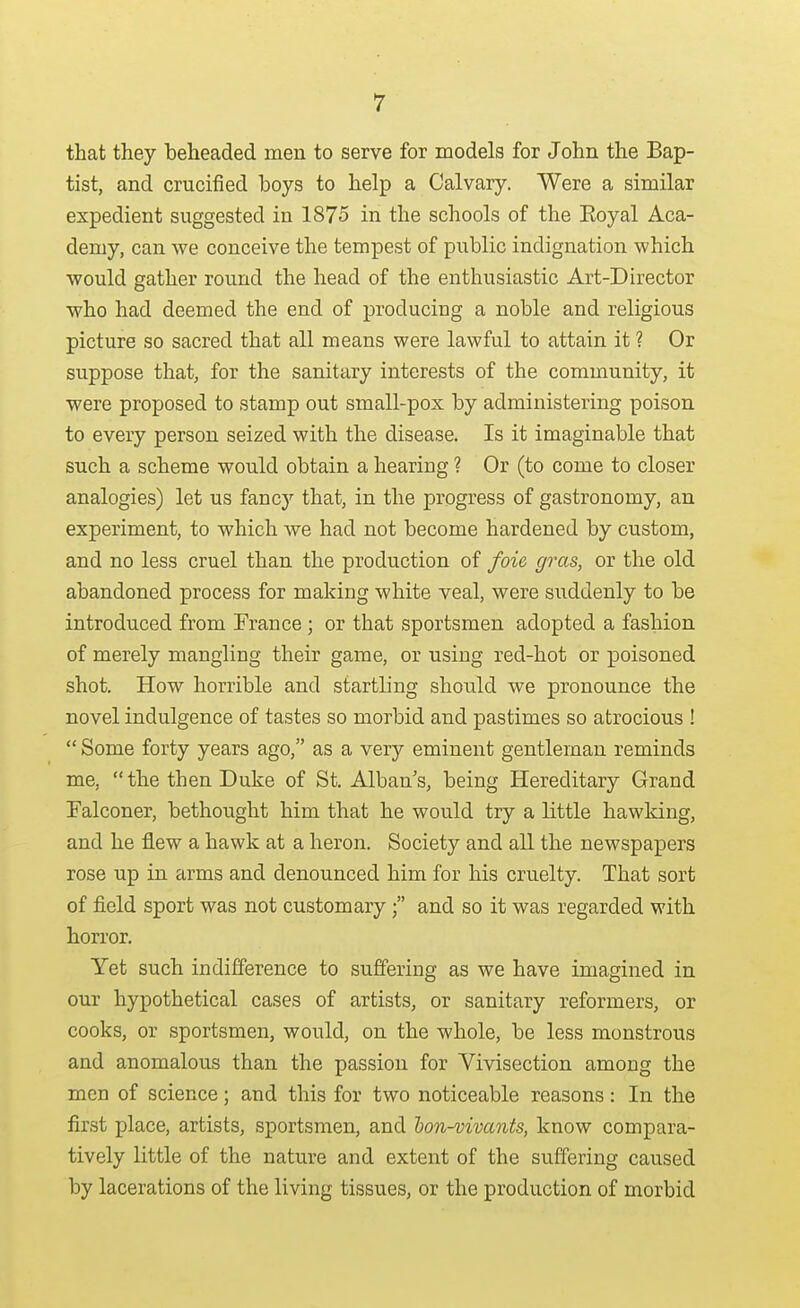 that they beheaded men to serve for models for John the Bap- tist, and crucified boys to help a Calvary. Were a similar expedient suggested in 1875 in the schools of the Eoyal Aca- demy, can we conceive the tempest of public indignation which would gather round the head of the enthusiastic Art-Director who had deemed the end of producing a noble and religious picture so sacred that all means were lawful to attain it ? Or suppose that, for the sanitary interests of the community, it were proposed to stamp out small-pox by administering poison to every person seized with the disease. Is it imaginable that such a scheme would obtain a hearing ? Or (to come to closer analogies) let us fancy that, in the progress of gastronomy, an experiment, to which we had not become hardened by custom, and no less cruel than the production of foie, gras, or the old abandoned process for making white veal, were suddenly to be introduced from France ; or that sportsmen adopted a fashion of merely mangling their game, or using red-hot or poisoned shot. How horrible and startling should we pronounce the novel indulgence of tastes so morbid and pastimes so atrocious !  Some forty years ago, as a very eminent gentleman reminds me, the then Duke of St. Alban's, being Hereditary Grand Ealconer, bethought him that he would try a little hawking, and he flew a hawk at a heron. Society and all the newspapers rose up in arms and denounced him for his cruelty. That sort of field sport was not customary  and so it was regarded with horror. Yet such indifference to suffering as we have imagined in our hypothetical cases of artists, or sanitary reformers, or cooks, or sportsmen, would, on the whole, be less monstrous and anomalous than the passion for Vivisection among the men of science; and this for two noticeable reasons: In the first place, artists, sportsmen, and hon-vivants, know compara- tively little of the nature and extent of the suffering caused by lacerations of the living tissues, or the production of morbid