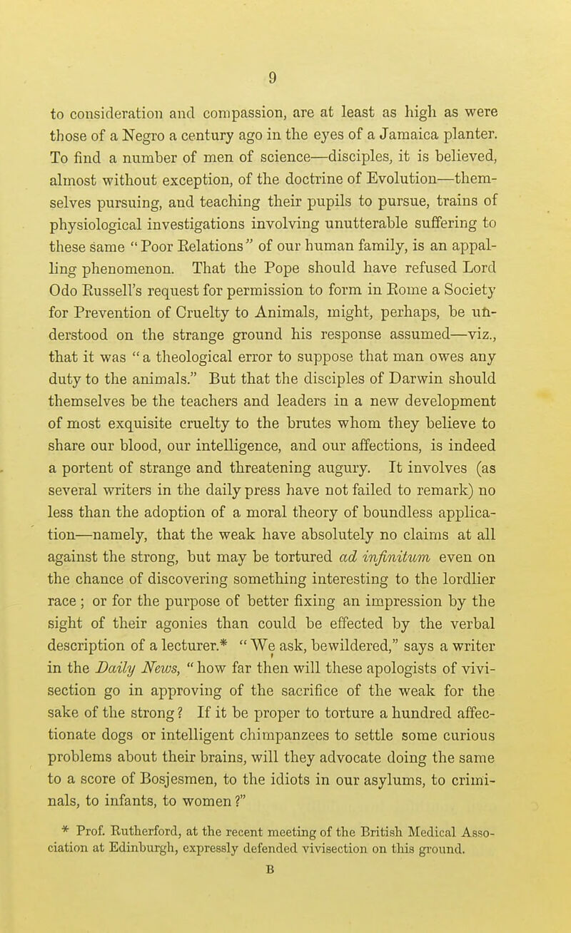 to consideration and compassion, are at least as high as were those of a Negro a century ago in the eyes of a Jamaica planter. To find a number of men of science—disciples, it is believed, almost without exception, of the doctrine of Evolution—them- selves pursuing, and teaching their pupils to pursue, trains of physiological investigations involving unutterable suffering to these same  Poor Eelations of our human family, is an appal- ling phenomenon. That the Pope should have refused Lord Odo Eussell's request for permission to form in Eome a Society for Prevention of Cruelty to Animals, might, perhaps, be un- derstood on the strange ground his response assumed—viz., that it was  a theological error to suppose that man owes any duty to the animals. But that the disciples of Darwin should themselves be the teachers and leaders in a new development of most exquisite cruelty to the brutes whom they believe to share our blood, our intelligence, and our affections, is indeed a portent of strange and threatening augury. It involves (as several writers in the daily press have not failed to remark) no less than the adoption of a moral theory of boundless applica- tion—namely, that the weak have absolutely no claims at all against the strong, but may be tortured ad infinitum even on the chance of discovering something interesting to the lordlier race ; or for the purpose of better fixing an impression by the sight of their agonies than could be effected by the verbal description of a lecturer.*  We ask, bewildered, says a writer in the Daily News,  how far then will these apologists of vivi- section go in approving of the sacrifice of the weak for the sake of the strong ? If it be proper to torture a hundred affec- tionate dogs or intelligent chimpanzees to settle some curious problems about their brains, will they advocate doing the same to a score of Bosjesmen, to the idiots in our asylums, to crimi- nals, to infants, to women ? * Prof. Eutherford, at the recent meeting of the Britisli Medical Asso- ciation at Edinburgh, expressly defended vivisection on this ground. B