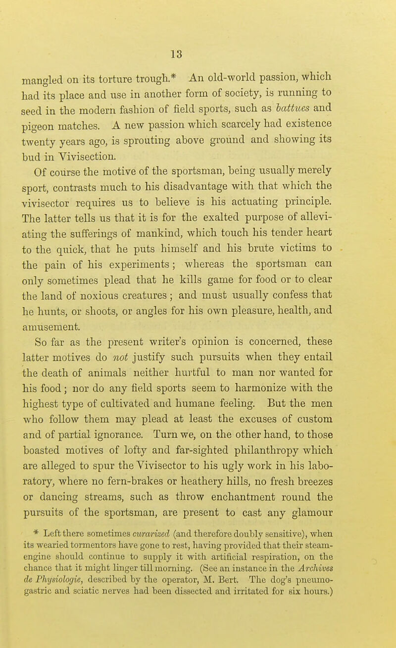 mangled on its torture trough * An old-world passion, which had its place and use in another form of society, is running to seed in the modern fashion of field sports, such as lattues and pigeon matches. A new passion which scarcely had existence twenty years ago, is sprouting above ground and showing its bud in Vivisection. Of course the motive of the sportsman, being usually merely sport, contrasts much to his disadvantage with that which the vivisector requires us to believe is his actuating principle. The latter tells us that it is for the exalted purpose of allevi- ating the sufferings of mankind, which touch his tender heart to the quick, that he puts himself and his brute victims to the pain of his experiments; whereas the sportsman can only sometimes plead that he kills game for food or to clear the land of noxious creatures ; and must usually confess that he hunts, or shoots, or angles for his own pleasure, health, and amusement. So far as the present writer's opinion is concerned, these latter motives do not justify such pursuits when they entail the death of animals neither hurtful to man nor wanted for his food ; nor do any field sports seem to harmonize with the highest type of cultivated and humane feeling. But the men who follow them may plead at least the excuses of custom and of partial ignorance. Turn we, on the other hand, to those boasted motives of lofty and far-sighted philanthropy which are alleged to spur the Vivisector to his ugly work in his labo- ratory, where no fern-brakes or heathery hills, no fresh breezes or dancing streams, such as throw enchantment round the pursuits of the sportsman, are present to cast any glamour * Left there sometimes ctiramec^ (and therefore doubly sensitive), when its wearied tormentors have gone to rest, having provided that their steam- engine should continue to supply it with artificial respiration, on the chance that it might linger till morning. (See an instance in the Archives de Physiologie, described by the operator, M. Bert. The dog's pneumo- gastric and sciatic nerves had been dissected and irritated for six hours.)