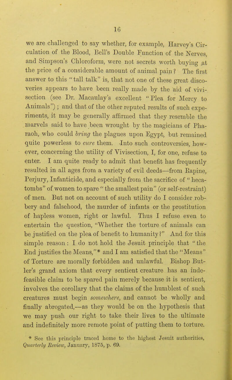 we are challenged to say whether, for example, Harvey's Cir- culation of the Blood, Bell's Double Function of the Nerves, and Simpson's Chloroform, were not secrets worth buying jat the price of a considerable amount of animal pain ? The first answer to this tall talk is, that not one of these great disco- veries appears to have been really made by the aid of vivi- section (see Dr. Macaulay's excellent Plea for Mercy to Animals); and that of the other reputed results of such expe- riments, it may be generally affirmed that they resemble the marvels said to have been wrought by the magicians of Pha- raoh, who could Iring the plagues upon Egypt, but remained quite powerless to cure them. -Into such controversies, how- ever, concerning the utility of Vivisection, I, for one, refuse to enter. I am quite ready to admit that benefit has frequently resulted in all ages from a variety of evil deeds—from Eapine, Perjury, Infanticide, and especially from the sacrifice of heca- tombs of women to spare the smallest pain (or self-restraint) of men. But not on account of such utility do I consider rob- bery and falsehood, the murder of infants or the prostitution of hapless women, right or lawful. Thus I refuse even to entertain the question, Whether the torture of animals can be justified on the plea of benefit to humanity? And for this simple reason : I do not hold the Jesuit principle that the End justifies the Means/'* and I am satisfied that the Means of Torture are morally forbidden and unlawful. Bishop But- ler's grand axiom that every sentient creature has an inde- feasible claim to be spared pain merely because it is sentient, involves the corollary that the claims of the humblest of such creatures must begin somewhere, and cannot be wholly and finally abrogated,—as they would be on the hypothesis that we may push our right to take their lives to the ultimate and indefinitely more remote point of putting them to torture. * See this principle traced home to the highest Jesuit authorities, Quarterly Review, January, 1875, p. 69.