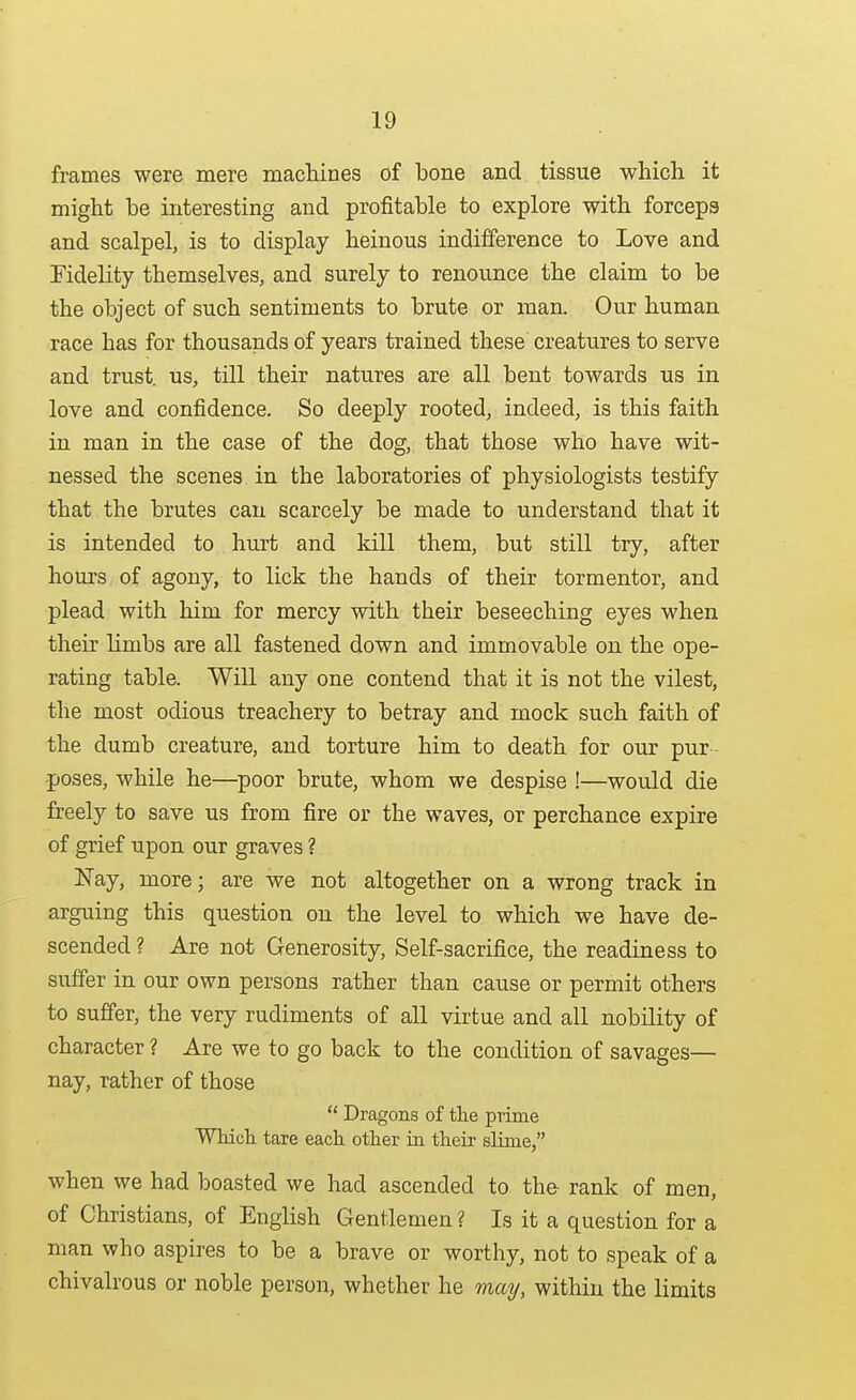 frames were mere machines of bone and tissue which it might be interesting and profitable to explore with forceps and scalpel, is to display heinous indifference to Love and Fidelity themselves, and surely to renounce the claim to be the object of such sentiments to brute or man. Our human race has for thousands of years trained these creatures to serve and trust, us, till their natures are all bent towards us in love and confidence. So deeply rooted, indeed, is this faith in man in the case of the dog, that those who have wit- nessed the scenes in the laboratories of physiologists testify that the brutes can scarcely be made to understand that it is intended to hurt and kill them, but still try, after hours of agony, to lick the hands of their tormentor, and plead with him for mercy with their beseeching eyes when their limbs are all fastened down and immovable on the ope- rating table. Will any one contend that it is not the vilest, the most odious treachery to betray and mock such faith of the dumb creature, and torture him to death for our pur - poses, while he—^poor brute, whom we despise !—would die freely to save us from fire or the waves, or perchance expire of grief upon our graves ? Nay, more; are we not altogether on a wrong track in arguing this question on the level to which we have de- scended ? Are not Generosity, Self-sacrifice, the readiness to suffer in our own persons rather than cause or permit others to suffer, the very rudiments of all virtue and all nobility of character ? Are we to go back to the condition of savages— nay, rather of those Dragons of tlie prime Whicli tare each other in their slime, when we had boasted we had ascended to the rank of men, of Christians, of English Gentlemen? Is it a question for a man who aspires to be a brave or worthy, not to speak of a chivalrous or noble person, whether he may, within the limits