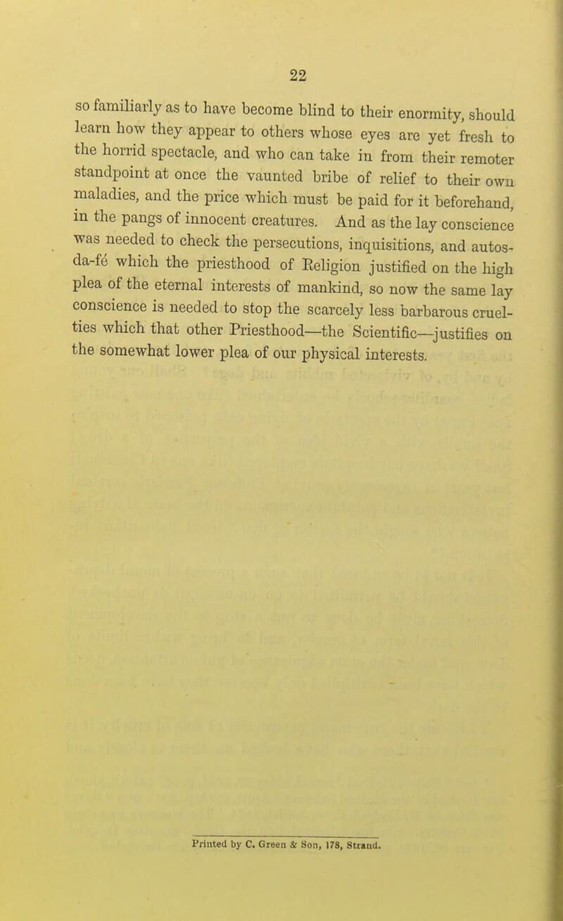 so familiarly as to have become blind to their enormity, should learn how they appear to others whose eyes are yet fresh to the horrid spectacle, and who can take in from their remoter standpoint at once the vaunted bribe of relief to their own maladies, and the price which must be paid for it beforehand, in the pangs of innocent creatures. And as the lay conscience was needed to check the persecutions, inquisitions, and autos- da-fe which the priesthood of Eeligion justified on the high plea of the eternal interests of mankind, so now the same lay conscience is needed to stop the scarcely less barbarous cruel- ties which that other Priesthood—the Scientific—justifies on the somewhat lower plea of our physical interests. Primed by C. Green & Son, 178, Str«nd.