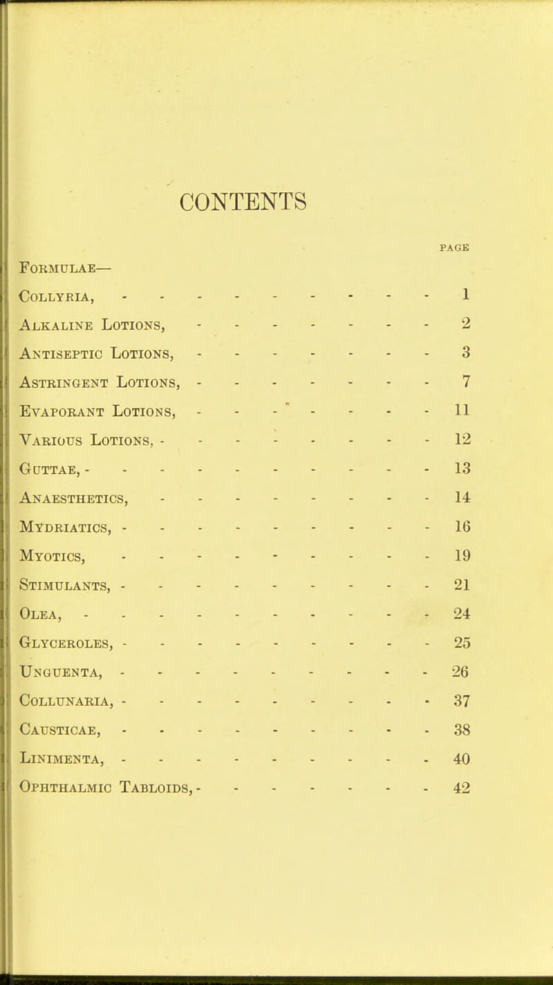 CONTENTS PAGE Formulae— collyria, 1 Alkaline Lotions, 2 Antiseptic Lotions, 3 Astringent Lotions, 7 Evaporant Lotions, - - -  - - - - 11 Various Lotions, 12 Guttae, 13 Anaesthetics, 14 Mydriatics, 16 Myotics, - - - - 19 Stimulants, 21 Olea, r 24 Glyceroles, 25 Unguenta, 26 Collunaria, 37 Causticae, 38 LiNIMENTA, 40 Ophthalmic Tabloids, 42