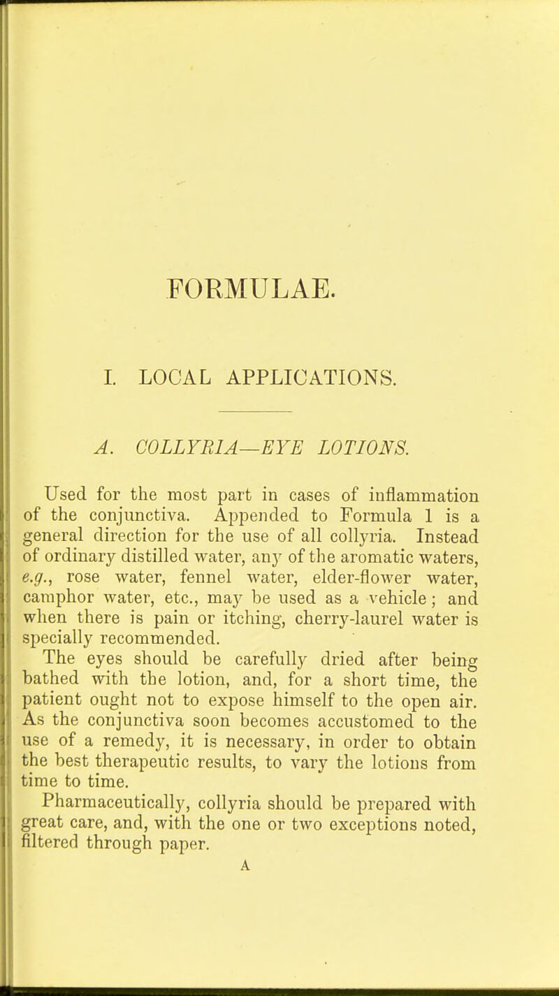 FORMULAE. I. LOCAL APPLICATIONS. A. COLLYRIA—EYE LOTIONS. Used for the most part in cases of inflammation of the conjunctiva. Appended to Formula 1 is a general direction for the use of all collyria. Instead of ordinary distilled water, anj^ of the aromatic waters, e.g., rose water, fennel water, elder-flower water, camphor water, etc., may be used as a vehicle; and when there is pain or itching, cherry-laurel water is specially recommended. The eyes should be carefully dried after being bathed with the lotion, and, for a short time, the patient ought not to expose himself to the open air. As the conjunctiva soon becomes accustomed to the use of a remedy, it is necessary, in order to obtain the best therapeutic results, to vary the lotions from time to time. Pharmaceutically, collyria should be prepared with great care, and, with the one or two exceptions noted, filtered through paper. A