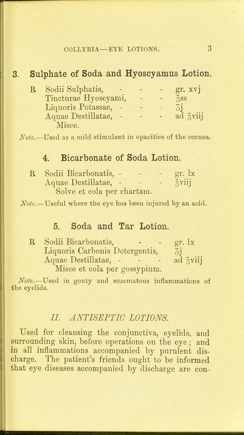 3. Sulphate of Soda and Hyoscyamus Lotion. R Soclii Sulphatis, - - - gi. xvj Tincturae Hyoscyami, - - gss Liquoris Potassae, - - - 3j Aquae Destillatae, - - - ad gviij Misce. Note. —Used as a mild stimulant in opacities of the cornea. 4. Bicarbonate of Soda Lotion. R Sodii Bicarbonatis, - - - gr- Ix Aquae Destillatae, - - - gviij Solve et cola per chartam. Note.—Useful where the eye has been injured by an acid. 5. Soda and Tar Lotion. R Sodii Bicarbonatis, - - gr. Ix Liquoris Carbonis Detergentis, 3j Aquae Destillatae, - - - ad gviij Misce et cola per gossypium. Note.—Used in gouty and eczematous inflammations of the eyelids. //. ANTISEPTIC LOTIONS. Used for cleansing the conjunctiva, eyelids, and surrounding skin, before operations on the eye; and in all inflammations accompanied by purulent dis- charge. The patient's friends ought to be informed that eye diseases accompanied by discharge are con-