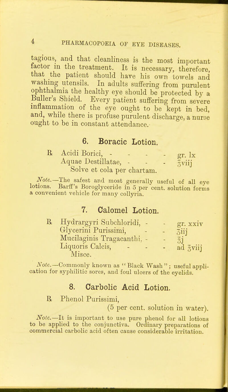 tagious, and that cleanliness is the most important factor in the treatment. It is necessary, therefore, that the patient should have his own towels and washing utensils. In adults suffering from purulent ophthalmia the healthy eye should be protected by a Buller's Shield. Every patient suffering from severe inflammation of the eye ought to be kept in bed, and, while there is profuse purulent discharge, a nurse ought to be in constant attendance. 6. Boracic Lotion. R Acidi Borici, - - - - gr. Ix Aquae Destillatae, - - . gviij Solve et cola per chart am. N'ote.—The safest and most generally useful of all eye lotions. Barff's Boroglyceride in 5 per cent, solution forms a convenient vehicle for many collyria. 7. Calomel Lotion. R Hydrargyri Subchloridi, Glycerini Purissimi, Mucilaginis Tragacanthi Misce. iVo<e.—Commonly known as Black Wash  ; useful appli- cation for syphilitic sores, and foul ulcers of the eyelids. 8. Carbolic Acid Lotion. R Phenol Purissimi, (5 per cent, solution in water). Note.—It is important to use pure phenol for all lotions to be applied to the conjunctiva. Ordinary preparations of commercial carbolic acid often cause considerable irritation. gr. xxiv 3iij