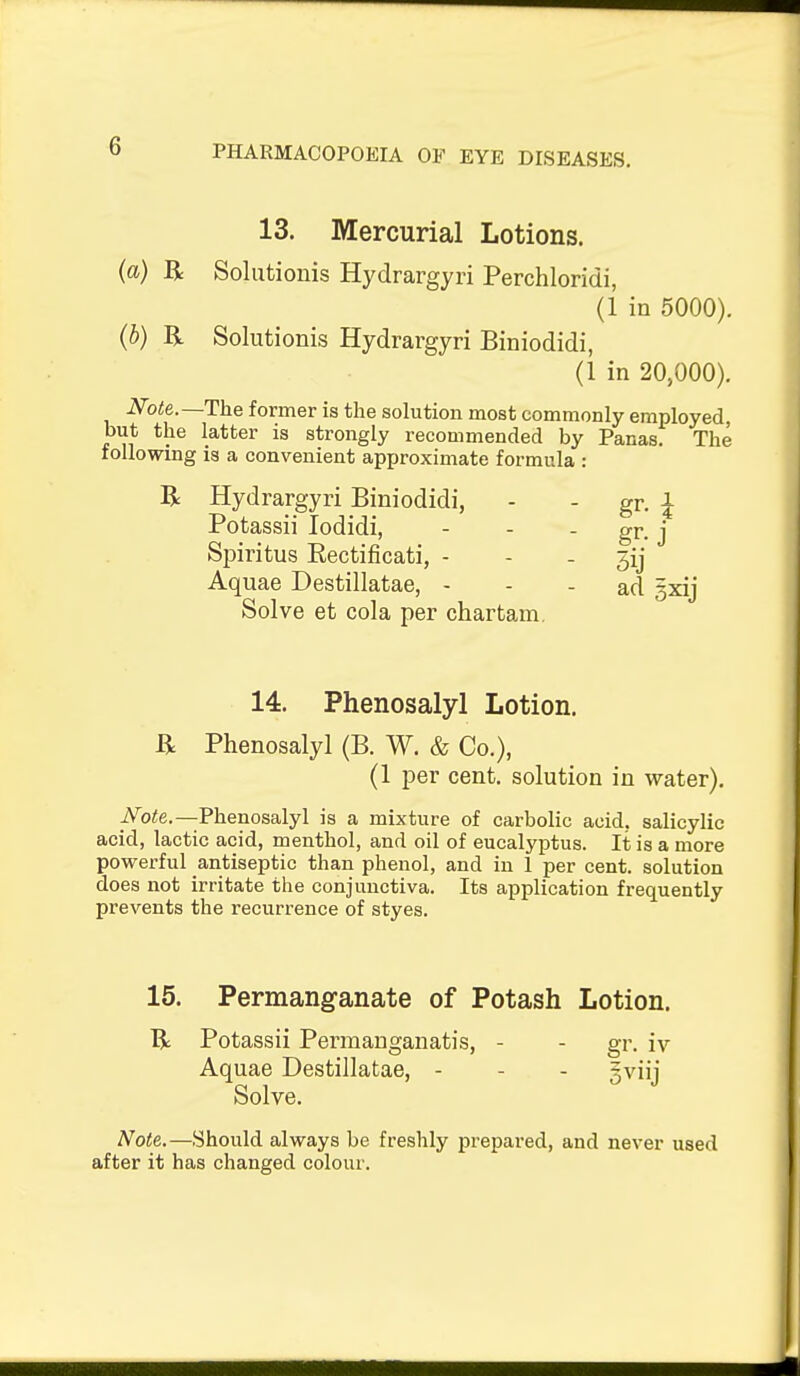 13. Mercurial Lotions. {a) R Solutionis Hydrargyri Perchloridi, (1 in 5000). {b) R Solutionis Hydrargyri Biniodidi, (1 in 20,000). Note.—The former is the solution most commonly employed, but the latter is strongly recommended by Panas. The following is a convenient approximate formula : R Hydrargyri Biniodidi, - - gr. Potassii lodidi, - - - gr. j Spiritus Eectijficati, - - . 3ij Aquae Destillatae, - - - ad gxij Solve at cola per chartam. 14. Phenosalyl Lotion. R Phenosalyl (B. W. & Co.), (1 per cent, solution in water). iVoie.—Phenosalyl is a mixture of carbolic acid, salicylic acid, lactic acid, menthol, and oil of eucalyptus. It is a more powerful antiseptic than phenol, and in 1 per cent, solution does not irritate the conjunctiva. Its application frequently prevents the recurrence of styes. 15. Permanganate of Potash Lotion. R Potassii Permauganatis, - - gr. iv Aquae Destillatae, - - - gviij Solve. Note.—Should always be freshly prepared, and never used after it has changed colour.