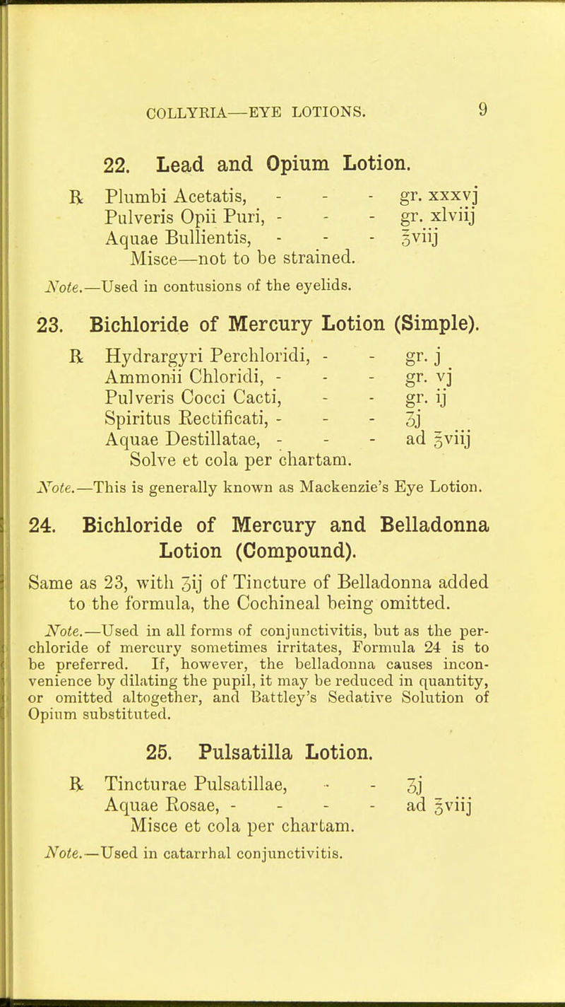 22. Lead and Opium Lotion. R Plumbi Acetatis, - - - gr. xxxvj Pulveris Opii Puri, - -  f^- ^^'^'J Aquae Bullientis, - - - sviij Misce—not to be strained. Note.—Used in contusions of the eyelids. 23. Bichloride of Mercury Lotion (Simple). R Hydrargyri Perchloridi, - - gr. j Ammonii Chloridi, - - - gr. vj Pulveris Cocci Cacti, - - gr. ij Spiritus Rectificati, - - - 3j Aquae Destillatae, - - - ad gviij Solve et cola per cliartam. Note.—This is generally known as Mackenzie's Eye Lotion. 24. Bichloride of Mercury and Belladonna Lotion (Compound). Same as 23, with 5ij of Tincture of Belladonna added to the formula, the Cochineal being omitted. Note.—Used in all forms of conjunctivitis, but as the per- chloride of mercury sometimes irritates, Formula 24 is to be preferred. If, however, the belladonna causes incon- venience by dilating the pupil, it may be reduced in quantity, or omitted altogether, and Battley's Sedative Solution of Opium substituted. 25. Pulsatilla Lotion. R Tincturae Pulsatillae, ■ - 3j Aquae Eosae, - - - - ad gviij Misce et cola per chartam. Note.—Used in catarrhal conjunctivitis.