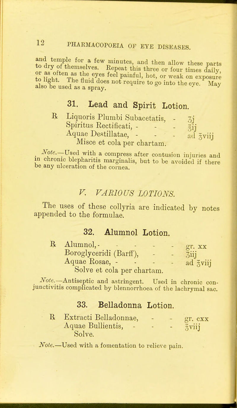 ?olv L7/i ,^ few minutes, and then allow these parts o? S^o^/.n ^'f^'^''- ?«P^^t.«s tliree or four times daily, to light. The fluid does not require to go into the eve. May also be used as a spray, ' 31. Lead and Spirit Lotion. R Liquoris Plumbi Subacetatis, - 3j Spiritus Rectificati, - - . =ij Aquae Destillatae, - - - ad gviij Misce et cola per chartam. . -^otc—Uaed with a compress after contusion injuries and in chronic blepharitis marginalis, but to be avoided if there be any ulceration of the cornea. F. VARIOUS LOTIONS. The uses of these collyria are indicated by notes appended to the formulae. 32. Alumnol Lotion. R Alumnol,- - - - - gr. xx Boroglyceridi (Barff), - - 3iij Aquae Rosae, - - - - ad gviij Solve et cola per chartam. Note.—Antiseptic and astringent. Used in chronic con- junctivitis complicated by blennorrhoea of the lachrymal sac. 33. Belladonna Lotion. R Extracti Belladonnae, - - gr. cxx Aquae BuUientis, - - - gviij Solve. Note.—Used with a fomentation to relieve pain.