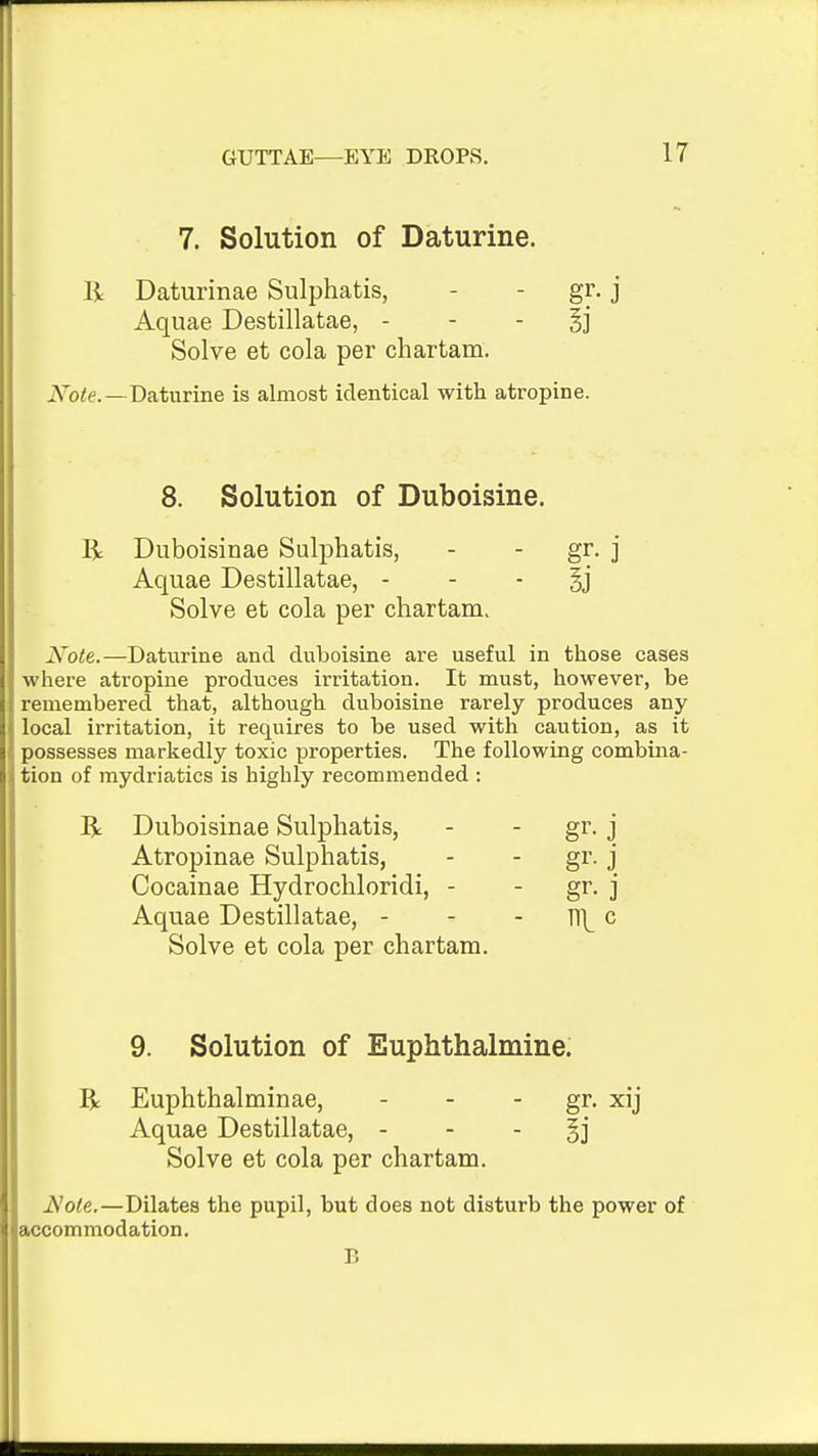 7. Solution of Daturine. li Daturinae Sulphatis, - - gr, j Aquae Destillatae, - - - Bj Solve et cola per chartam. iVb<e.—Daturine is almost identical with atropine. 8. Solution of Duboisine. R Duboisinae Sulphatis, - - gr. j Aquae Destillatae, - - - §j Solve et cola per chartam. Note.—Daturine and duboisine are useful in those cases where atropine produces irritation. It must, however, be remembered that, although duboisine rarely produces any local irritation, it requires to be used with caution, as it possesses markedly toxic properties. The following combina- tion of mydriatics is highly recommended : R Duboisinae Sulphatis, - - gr. j Atropinae Sulphatis, - - gr. j Cocainae Hydrochloridi, - - gr. j Aquae Destillatae, - - - Tf^ c Solve et cola per chartam. 9. Solution of Euphthalmine. R Euphthalminae, - - - gr. xij Aquae Destillatae, - - - Ei Solve et cola per chartam. Note.—Dilates the pupil, but does not disturb the power of accommodation.