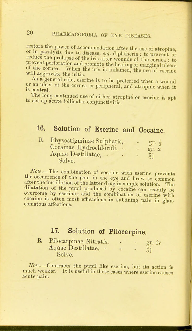 lestore the power of accommodation after the use of atropine or m paralysis due to disease, e.g. diphtheria; to prevent or reduce the prolapse of the iris after wounds of the cornea : to prevent perforation and promote the healing of marginal ulcers of the cornea. When the iris is inflamed, the use of eserine will aggravate the iritis. As a general rule, eserine is to be preferred when a wound or an ulcer of the cornea is peripheral, and atropine when it The long continued use of either atropine or eserine is apt to set up acute follicular conjunctivitis. 16. Solution of Eserine and Cocaine. R Physostigmiuae Sulphatis, Cocainae Hydrochloridi, - Aquae Destillatae, - Solve. Note.—The combination of cocaine with eserine prevents the occurrence of the pain in the eye and brow so common after the mstillation of the latter drug in simple solution. The dilatation of the pupil produced by cocaine can readily be overcome by eserine; and the combination of eserine with cocaine is often most eflScacious in subduing pain in glau- comatous affections. gr. X 17. Solution of Pilocarpine. R Pilocarpinae Nitratis, - - gr. iv Aquae Destillatae, - - - ij Solve. iVb<e.—Contracts the pupil like eserine, but its action is much weaker. It is useful in those cases where eserine causes acute pain.