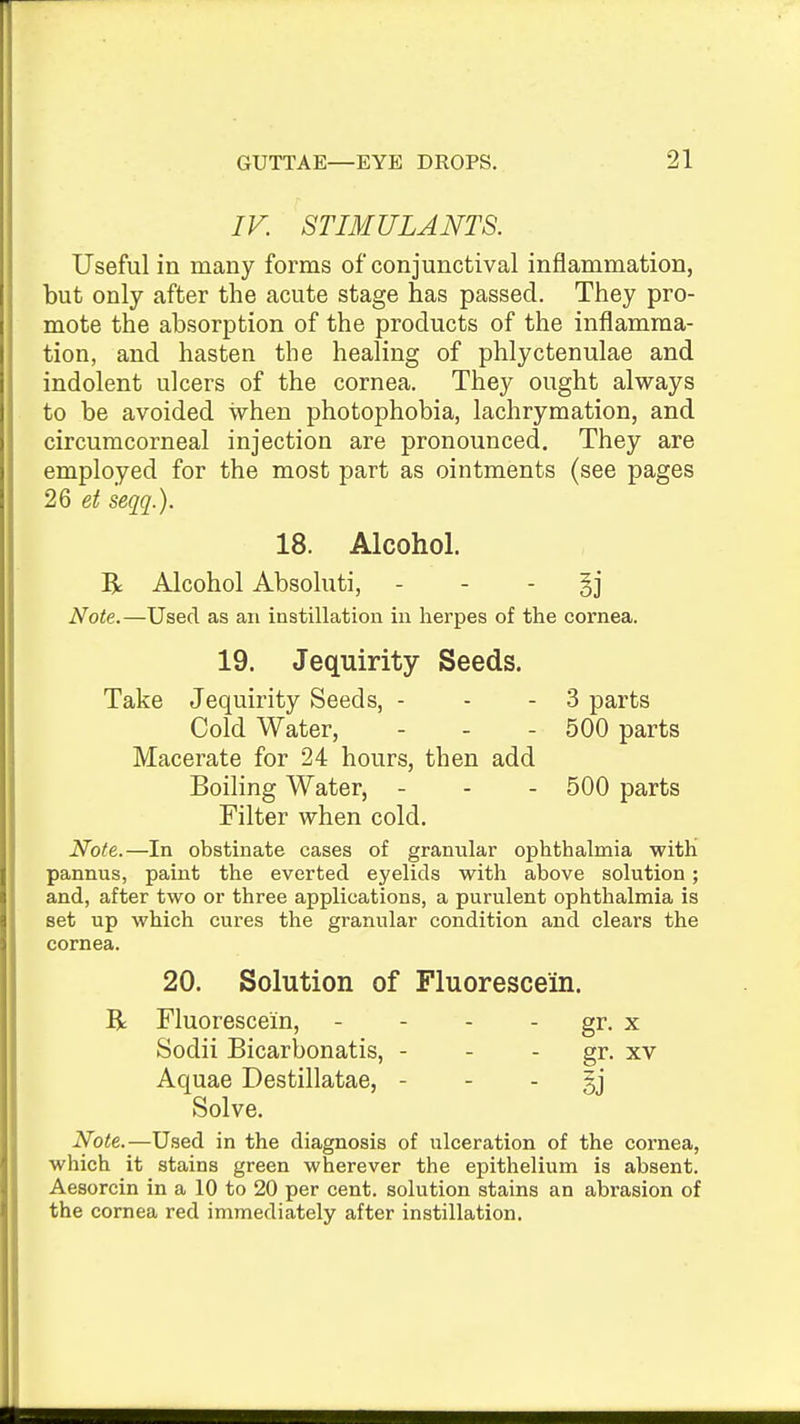 IV. STIMULANTS. Useful in many forms of conjunctival inflammation, but only after the acute stage has passed. They pro- mote the absorption of the products of the inflamma- tion, and hasten the healing of phlyctenulae and indolent ulcers of the cornea. They ought always to be avoided when photophobia, lachrymation, and circumcorneal injection are pronounced. They are employed for the most part as ointments (see pages 26 seqq.). 18. Alcohol. R Alcohol Absoluti, - - - §j Note.—Used as an instillation in herpes of the cornea. 19. Jequirity Seeds. Take Jequirity Seeds, - - - 3 parts Cold Water, - - - 500 parts Macerate for 24 hours, then add Boiling Water, - - - 500 parts Filter when cold. Note.—In obstinate cases of granvilar ophthalmia witH pannus, paint the everted eyelids with above solution; and, after two or three applications, a purulent ophthalmia is set up which cures the granular condition and clears the cornea. 20. Solution of Fluorescein. R Fluorescein, - - - - gr. x Sodii Bicarbonatis, - - - gr. xv Aquae Destillatae, - - - gj Solve. Note.—Used in the diagnosis of ulceration of the cornea, which it stains green wherever the epithelium is absent. Aesorcin in a 10 to 20 per cent, solution stains an abrasion of the cornea red immediately after instillation.