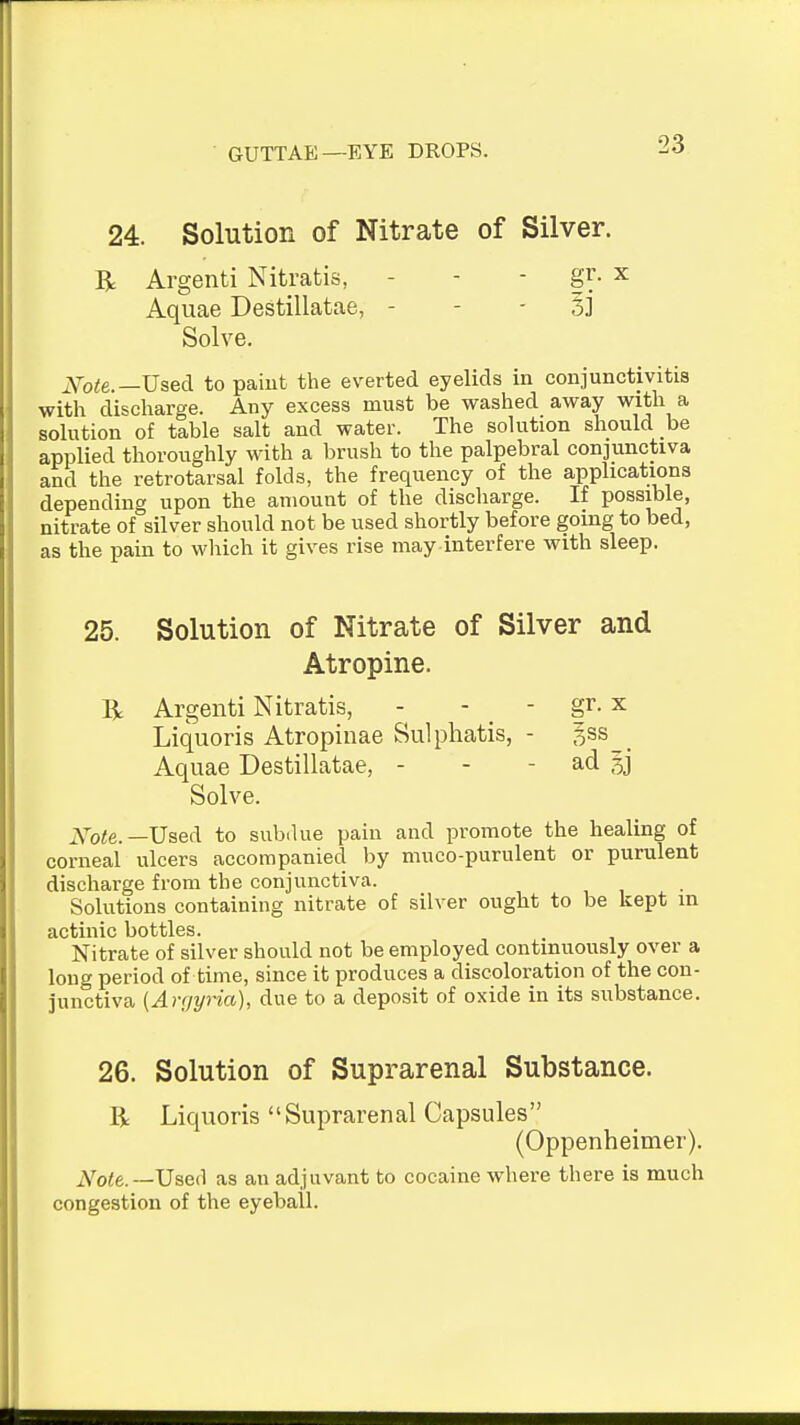 24. Solution of Nitrate of Silver. R Argenti Nitratis, - - - gr. x Aquae Destillatae, - - - 33 Solve. ^f-Qte.—Used to paiut the everted eyelids in conjunctivitis with discliarge. Any excess must be washed away with a solution of table salt and water. The solution should be applied thoroughly with a brush to the palpebral conjunctiva and the retrotarsal folds, the frequency of the applications depending upon the amount of the discharge. If possible, nitrate of silver should not be used shortly before going to bed, as the pain to which it gives rise may interfere with sleep. 25. Solution of Nitrate of Silver and Atropine. R Argenti Nitratis, - - _ - gr. x Liquoris Atropinae Sulphatis, - gss__ Aquae Destillatae, - - - ad Solve. Xote.—\Jse(\ to subdue pain and promote the healing of corneal ulcers accompanied by muco-purulent or purulent discharge from the conjunctiva. Solutions containing nitrate of silver ought to be kept in actinic bottles. Nitrate of silver should not be employed continuously over a long period of time, since it produces a discoloration of the con- junctiva [Argyria], due to a deposit of oxide in its substance. 26. Solution of Suprarenal Substance. R Liquoris Suprarenal Capsules (Oppenheimer). j\'^o<e. —Userl as an adjuvant to cocaine where there is much congestion of the eyeball.