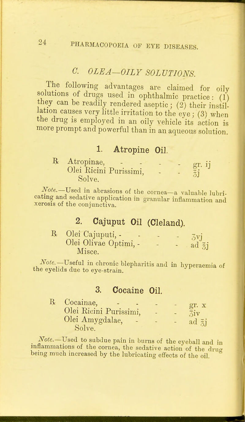 C. 0LEA—OILY SOLUTIONS. The following advantages are claimed for oily solutions of drugs used in ophthalmic practice • (1) they can be readily rendered aseptic; (2) their instil- lation causes very little irritation to the eye; (3) when the drug is employed in an oily vehicle its action is more prompt and powerful than in an aqueous solution. 1. Atropine OiJ. R Atropinae, - - . - gr ij Olei Ricini Purissimi, - - §j Solve. Note.—JJsed in abrasions of the cornea—a valuable lubri- cating and sedative application in granular inflammation and xerosis of the conjunctiva. 2. Cajuput Oil (Cleland). R Olei Cajuputi, - - . . ^yj Olei Olivae Optimi, - - - ad -i Misce. iV^o^e —Useful in chronic blepharitis and in hyperaemia of the eyelids due to eye-strain. 3. Cocaine Oil. R Cocainae, - - - - t. x Olei Ricini Purissimi, - - 3iv Olei Amygdalae, - - - kd .^j Solve. i\^o<e.—Used to subdue pain in burns of the eyeball and in inflammations of the cornea, the sedative action of the drug being much increased by the lubricating efiects of the oil