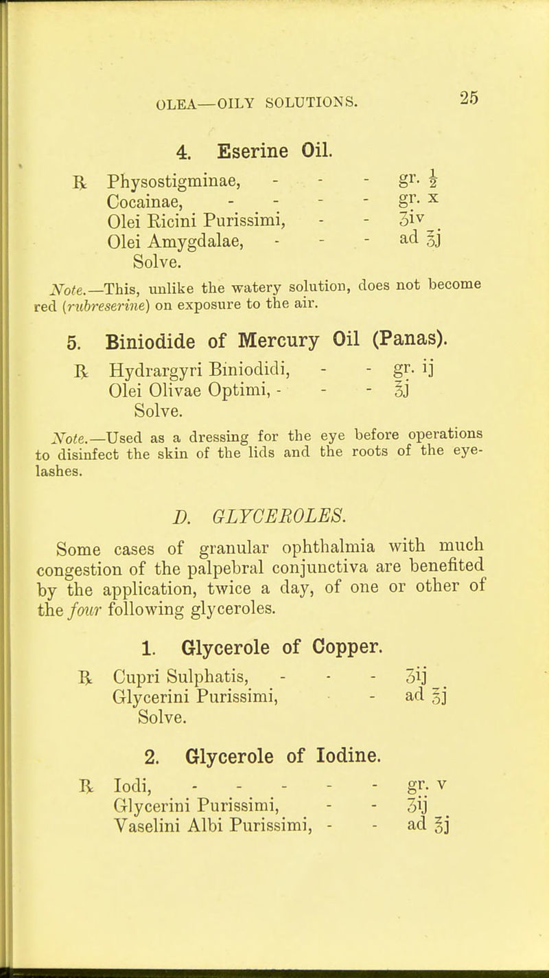 OLEA—OILY SOLUTIONS. 4. Eserine Oil. R Physostigminae, Cocainae, Olei Kicini Purissimi, Olei Amygdalae, 3iv - ad §j Solve. ^Vo<e.—This, imlike the watery solution, does not become red {mbreserine) on exposure to the air. 5. Biniodide of Mercury Oil (Panas). Hydiargyri Biniodidi, - - gr. ij Olei Olivae Optimi, - - - 33 Solve. Xoie.—UseA as a dressing for the eye before operations to disinfect the skin of the lids and the roots of the eye- lashes. Some cases of granular ophthalmia with much congestion of the palpebral conjunctiva are benefited by the application, twice a day, of one or other of the fmir following glyceroles. 1. Glycerole of Copper. B: Cupri Sulphatis, - - - 3ij _ Glycerini Purissimi, - ad §j Solve. 2. Glycerole of Iodine. R lodi, - - - - - gr. v Glycerini Purissimi, - - 3ij _ Vaselini Albi Purissimi, - - ad §j D. GLYCEROLES.