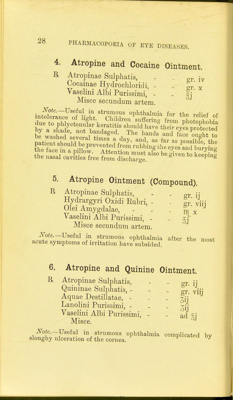 4. Atropine and Cocaine Ointment. R Atropinae Sulphatis, - - gr iv Cocainae Hydrochloridi, - - gr x Vaselini Albi Purissimi, - - ti Misce secundum artem. ir.^?*^'~^^^H ? ^*r^nous ophthalmia for the relief of patient should be prevented from rubbing the eyes^and burVing the face in a pillow. Attention must also be given to kSnf the nasal cavities free from discharge. seeping 5. Atropine Ointment (Compound). Br Atropinae Sulphatis, - . ^ i; Hydrargyri Oxidi Eubri, - . Ir. viij Olei Amygdalae, - . - m x Vaselini Albi Purissimi, - . zt Misce secundum artem. jV-o<e.—Useful in strumous ophthalmia after the most acute symptoms of irritation have subsided. 6. Atropine and Quinine Ointment. R Atropinae Sulphatis, - . or ii Quininae Sulphatis, - - - gr viij Aquae Destillatae, - - . lij' Lanolini Purissimi, - - . -^jj Vaselini Albi Purissimi, - - ad =i Misce. JVote.-Useful in strumous ophthalmia complicated bv sloughy ulceration of the cornea. ^