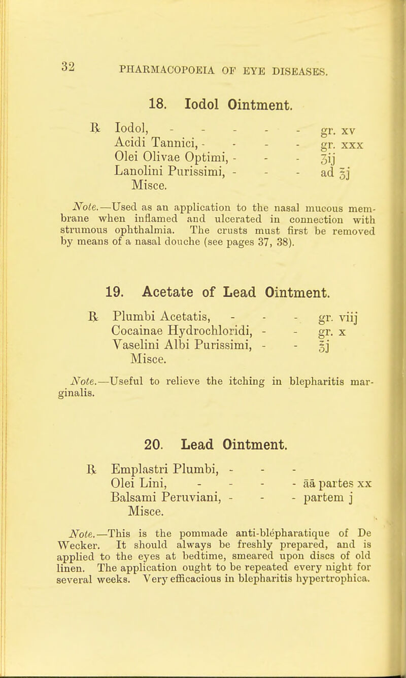 18. lodol Ointment. R lodol, - - - - - gr. XV Acidi Tannici, - - - - gr. xxx Olei Olivae Optimi, - - - 3ij Lanolini Purissimi, - - - ad 33 Misce. Note.—Used as an application to the nasal mucous mem- brane when inflamed and ulcerated in connection with strumous ophthalmia. The crusts must first be removed by means of a nasal douche (see pages 37, 38). 19. Acetate of Lead Ointment. R Plumbi Acetatis, - - - gr. viij Cocainae Hydrochloridi, - - gr. x Vaselini Albi Purissimi, - - §j Misce. Note.—Useful to relieve the itching in blepharitis mar- ginalis. 20. Lead Ointment. R Emplastri Plumbi, - Olei Lini, - - - - aa partes xx Balsami Peruviani, - - - partem j Misce. Note,.—This is the pommade anti-blephai'atique of De Wecker. It should always be freshly prepared, and is applied to the eyes at bedtime, smeared upon discs of old linen. The application ought to be repeated every night for several weeks. Very efficacious in blepharitis hypertrophica.