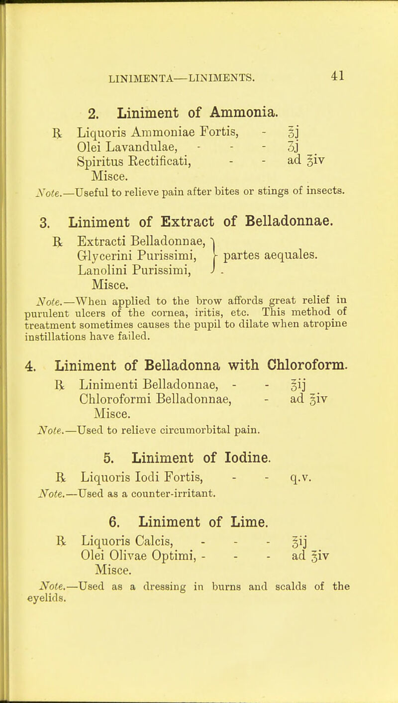 2. Liniment of Ammonia. R Liquoris Ammoniae Fortis, - sj Olei Lavandulae, - - - 3j _ Spiritus Eectificati, - - ad §iv Misce. Xote.—Useful to relieve pain after bites or stings of insects. 3. Liniment of Extract of Belladonnae. R Extract! Belladonnae, ^ Glycerini Purissimi, r partes aequales. Lanolini Purissimi, j . Misce. Note.—When applied to the brow afifords great relief in purulent ulcers of the cornea, iritis, etc. This method of treatment sometimes causes the pupil to dilate when atropine instillations have failed. 4. Liniment of Belladonna with Chloroform. R Linimenti Belladonnae, - - §ij Chloroformi Belladonnae, - ad §iv Misce. Note.—Used to relieve circumorbital pain. 5. Liniment of Iodine. R Liquoris lodi Fortis, - - q.v. Note.—Used as a counter-irritant. 6. Liniment of Lime. R Liquoris Calcis, - - - §ij Olei Olivae Optimi, - - - ad §iv Misce. Note.—Used as a dressing in burns and scalds of the eyelids.