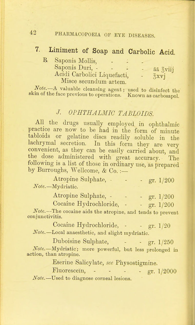 7. Liniment of Soap and Carbolic Acid. R Saponis Mollis, Saponis Duri, - - - - aa gviij Acidi Carbolici Liquefacti, - §xvj Misce secundum artem. I ^°^flZ'^^ valuable cleansing agent; used to disinfect the skm oi the face previous to operations. Known as carbosapol. /. OPHTHALMIC TABLOIDS. All the drugs usually employed in ophthalmic practice are now to be had in the form of minute tabloids or gelatine discs readily soluble in the lachrymal secretion. In this form they are very convenient, as they can be easily carried about, and the dose administered with great accuracy. The following is a list of those in ordinary use, as prepared by Burroughs, Wellcome, & Co. :— Atropine Sulphate, - - - gr. 1/200 iVoie.—Mydriatic. Atropine Sulphate, - - - gr. 1/200 Cocaine Hydrochloride, - - gr. 1/200 JVbiJe.—The cocaine aids the atropine, and tends to prevent conjunctivitis. Cocaine Hydrochloride, - - gr. 1 /20 Note.—Local anaesthetic, and slight mydriatic. Duboisine SuljDhate, - - gr. 1/250 iVbie.—Mydriatic; more povi^erful, but less prolonged in action, than atropine. Eserine Salicylate, see Physostigmine. Fluorescein, - - - - gr. 1/2000 Note.—Used to diagnose corneal lesions.