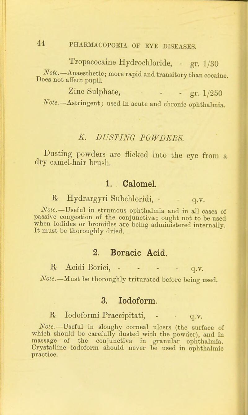 Tropacocaine Hydrochloride, - gr. 1/30 iVoie.—Anaesthetic; more rapid and transitory than cocaine Does not affect pupil. Zinc Sulphate, - - - gr. 1/250 iVo!:e.—Astringent; used in acute and chronic ophthalmia. K. DUSTING POWDERS. Dusting powders are flicked into the eye from a dry camel-hair brush. 1. Calomel. R Hydrargyri Subchloridi, - - q.v. Note.—Useful in strumous ophthalmia and in all cases of passive congestion of the conjunctiva; ought not to be used when iodides or bromides are being administered internally. It must be thoi'oughly dried. 2. Boracic Acid. R Acidi Borici, - - - - q.v. Note.—Must be thoroughly triturated before being used. 3. Iodoform. R lodoformi Praecipitati, - • q.v. Note.—Useful in sloughy corneal ulcers (the surface of which should be carefully dusted with the powder), and in massage of the conjunctiva in granular ophthalmia. Crystalline iodoform sitiould never be used in ophthalmic practice.