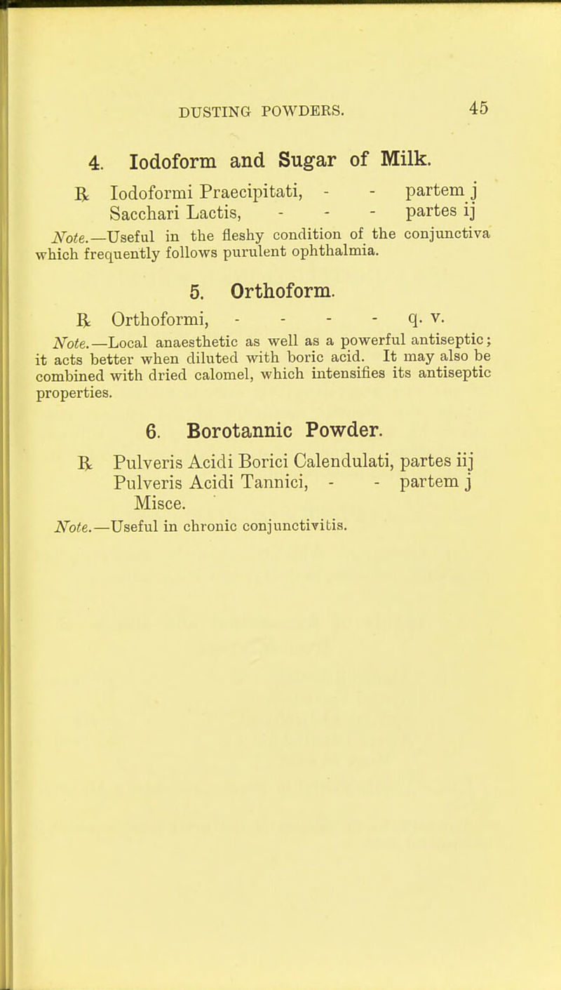 DUSTING POWDERS. 4. Iodoform and Sugar of Milk. R lodoformi Praecipitati, - - partem j Sacchari Lactis, - - - partes ij i\ro^e.—Useful in the fleshy condition of the conjunctiva which frequently follows purulent ophthalmia. 5. Orthoform. R Orthoformi, - - - - q. v. iVo<e.—Local anaesthetic as well as a powerful antiseptic; it acts better when diluted with boric acid. It may also be combined with dried calomel, which intensifies its antiseptic properties. 6. Borotannic Powder. R Pulveris Acidi Borici Calendulati, partes iij Pulveris Acidi Tannici, - - partem j Misce. Note.—Useful in chronic conjunctivitis.