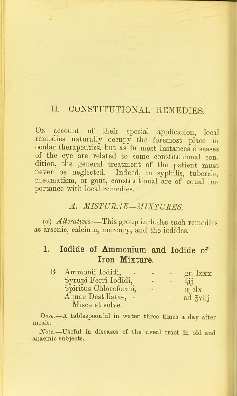 II. CONSTITUTIONAL REMEDIES. On account of their special application, local remedies naturally occupy the foremost place in ocular therapeutics, but as in most instances diseases of the eye are related to some constitutional con- dition, the general treatment of the patient must never be neglected. Indeed, in syphihs, tubercle, rheumatism, or gout, constitutional are of equal im- portance with local remedies. J. MISTURAE—MIXTURES. (a) Alteratives:—This group includes such remedies as arsenic, calcium, mercury, and the iodides. 1. Iodide of Ammonium and Iodide of Iron Mixture. R Ammonii lodidi, - - - gr. Ixxx Syrupi Ferri lodidi, - - gij Spiritus Chloroformi, - - n]_clx Aquae Destillatae, - - - ad gviij Misce et solve. Dose.—A tablespoonful in water thi'ee times a day after meals. Note.—Useful in diseases of the uveal tract in old and anaemic subjects.