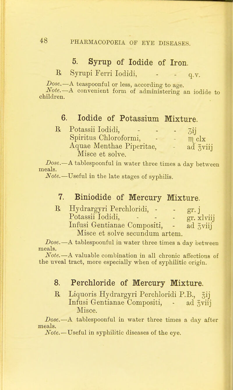 5. Syrup of Iodide of Iron. R Syrupi Ferri lodidi, - - q.v. Dose.—A teaspoonful or less, according to age. Note.—A convenient form of administering an iodide to children. 6. Iodide of Potassium Mixture. R Potassii lodidi, - - - jij Spiritus Chloroformi, - - it]^c1x Aquae Menthae Piperitae, - ad gviij Misce et solve. Dose.—A tablespoonful in water three times a day between meals. Note.—Useful in the late stages of syphilis. 7. Biniodide of Mercury Mixture. R Hydrargyri Perchloridi, - - gr. j Potassii lodidi, - - - gr- xlviij Infusi Gentianae Compositi, - ad gviij Misce et solve secundum artem. Dose.—A tablespoonful in water three times a day between meals. Note.—A valuable combination in all chronic affections of the uveal tract, more especially when of syphilitic origin. 8. Perchloride of Mercury Mixture. R Liquoris Hydrargyri Perchloridi P.B., gij Infusi Gentianae Compositi, - ad gviij Misce. Dose.—A tablespoonful in water three times a day after meals. Note.—Useful in syphilitic diseases of the eye.