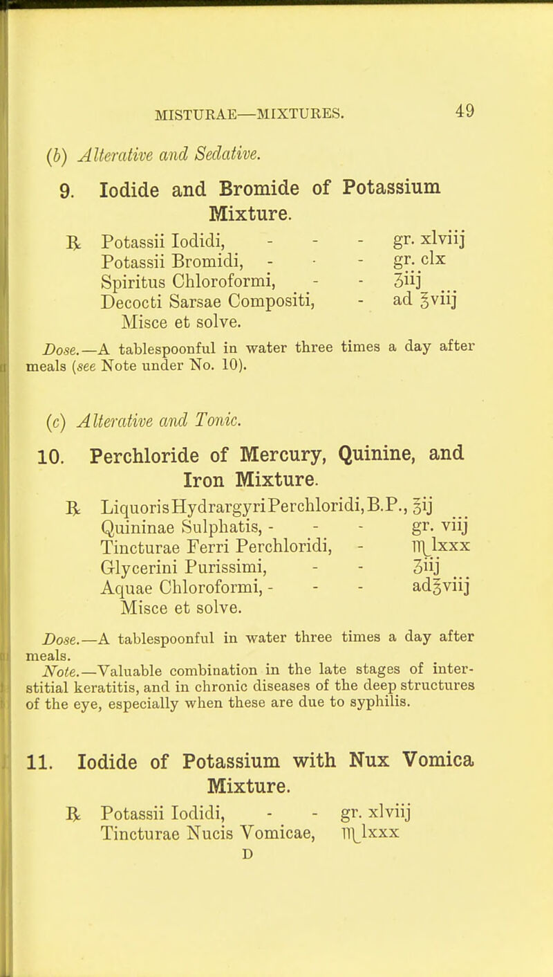 (b) Alterative and Sedative. 9. Iodide and Bromide of Potassium Mixture. R Potassii lodidi, - - - gr. xlviij Potassii Bromidi, - ■ - gr. clx Spiritus Chloroformi, - - Decocti Sarsae Compositi, - ad gviij Misce et solve. Dose.—A tablespoonful in water three times a day after meals {see Note under No. 10). (c) Alterative and Tonic. 10. Perchloride of Mercury, Quinine, and Iron Mixture. R LiquorisHydrargyriPerchloridijB.P., gij Quininae Sulphatis, - - - gr. viij Tincturae Ferri Perchloridi, - TH^lxxx Glycerini Purissimi, - - 3iij Aquae Chloroformi, - - - adgviij Misce et solve. J)ose.—A tablespoonful in water three times a day after meals. ^ote.—Valuable combination in the late stages of inter- stitial keratitis, and in chronic diseases of the deep structures of the eye, especially when these are due to syphilis. 11. Iodide of Potassium with Nux Vomica Mixture. R Potassii lodidi, - - gr. xlviij Tincturae Nucis Vomicae, ni^lxxx D