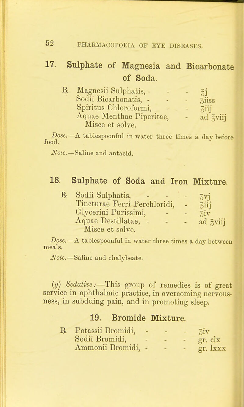 17. Sulphate of Magnesia and Bicarbonate of Soda. R Magnesii Sulphatis, - - - sj Sodii Bicarbonatis, - - - jiiss Spiritus Chloroformi, - - 3iij Aquae Menthae Piperitae, - ad ^viij Misce et solve. Dose.—A tablespoonful in water three times a day before food. Note.—Saline and antacid. 18. Sulphate of Soda and Iron Mixture. R Sodii Sulphatis, - - - jvj Tincturae Ferri Perchloridi, - 3iij Glycerini Purissimi, - - 5iv Aquae Destillatae, - - - ad gviij Misce et solve. Dose.—A tablespoonful in water three times a day between meals. Note.—Saline and chalybeate. (g) Sedative:—This group of remedies is of great service in ophthalmic practice, in overcoming nervous- ness, in subduing pain, and in promoting sleep. 19. Bromide Mixture. R Potassii Bromidi, - - . 3iv Sodii Bromidi, - - - gr. clx Ammonii Bromidi, - - - gr- Ixxx