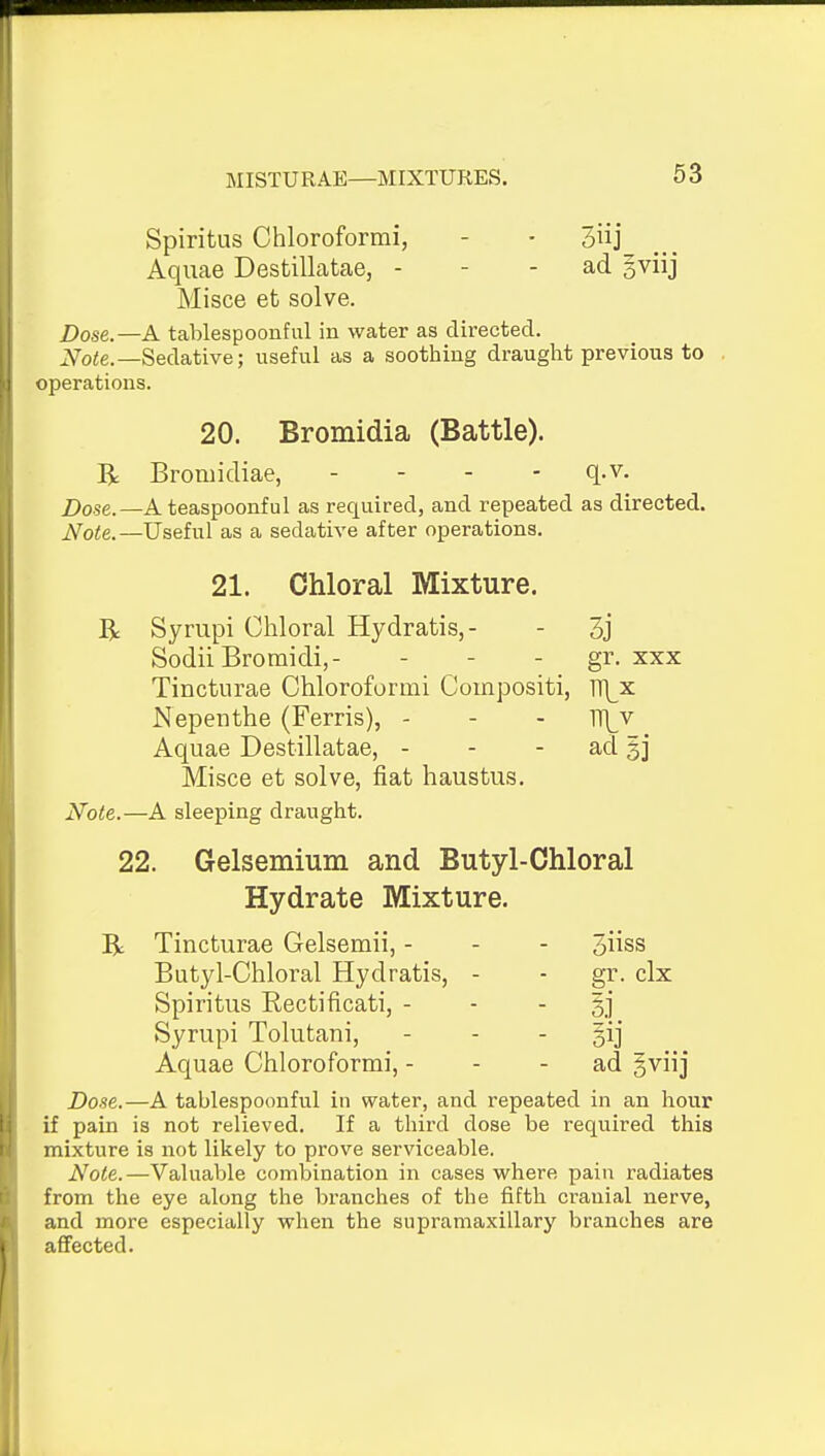 Spiritus Chloroformi, - - 3]' Aquae Destillatae, - - - ad gviij Misce et solve. Dose.—A tablespoonful in water as directed. i^oie.—Sedative; useful as a soothing draught previous to operations. 20. Bromidia (Battle). R Bromidiae, - - - - q.v. Dose.—Ateaspoonful as required, and repeated as directed. J^ote.—Useful as a sedative after operations. 21. Chloral Mixture. R Syrupi Chloral Hydratis,- - 3j Sodii Bromidi,- - - - gr- xxx Tinctiirae Chloroformi Coinpositi, m^x Nepenthe (Ferris), - - - n\_v Aquae Destillatae, - - - ad §j Misce et solve, fiat haustus. Note.—A sleeping draught. 22. Gelsemium and Butyl-Chloral Hydrate Mixture. R Tincturae Gelsemii, - - - 3iiss Butyl-Chloral Hydratis, - - gr. clx Spiritus Rectificati, - - - §j Syrupi Tolutani, . . - gij Aquae Chloroformi, - - - ad gviij Dose.—A tablespoonful in water, and repeated in an hour if pain is not relieved. If a third dose be required this mixture is not likely to prove serviceable. Note.—Valuable combination in cases where pain radiates from the eye along the branches of the fifth cranial nerve, and more especially when the supramaxillary branches are affected.