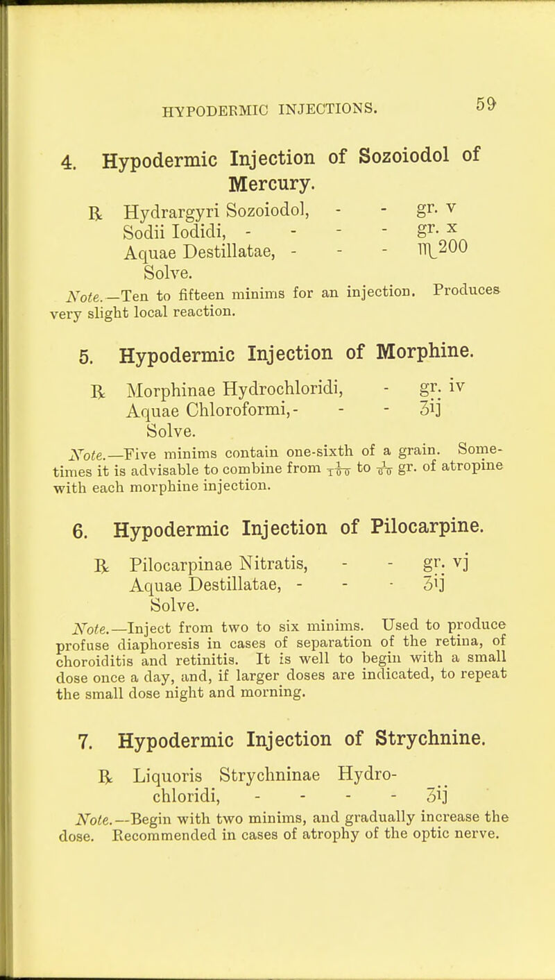 4. Hypodermic Injection of Sozoiodol of Mercury. R Hydrargyri Sozoiodol, - - gr. v Sodii lodidi, - - - - gr. X Aquae Destillatae, - - - 111200 Solve. Note.—Ten to fifteen minims for an injection. Produces very slight local reaction. 5. Hypodermic Injection of Morphine. R Morphinae Hydrochloridi, - gr. iv Aquae Chloroformi, - - - 3ij Solve. Xote.—FWe minims contain one-sixth of a grain. Some- times it is advisable to combine from ^irr to i^j gr. of atropme with each morphine injection. 6. Hypodermic Injection of Pilocarpine. R Pilocarpinae Nitratis, - - gr. vj Aquae Destillatae, - - • 3ij Solve. Note.—Inject from two to six minims. Used to produce profuse diaphoresis in cases of separation of the retina, of choroiditis and retinitis. It is well to begin with a small dose once a day, and, if larger doses are indicated, to repeat the small dose night and morning. 7. Hypodermic Injection of Strychnine. R Liquoris Strychninae Hydro- chloridi, - - - - 3ij ' iVo<e.—Begin with two minims, and gradually increase the dose. Recommended in cases of atrophy of the optic nerve.