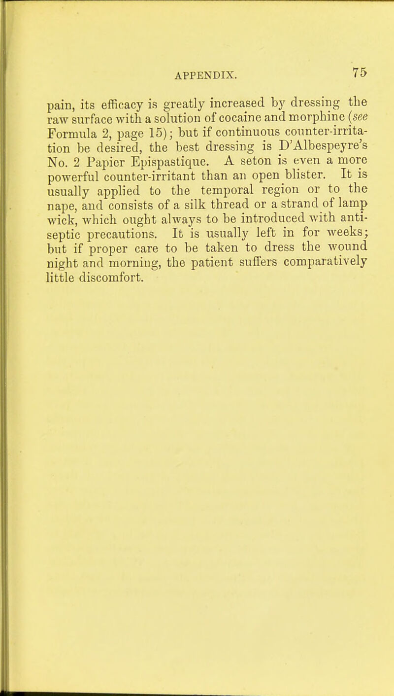 pain, its efficacy is greatly increased by dressing the raw surface with a solution of cocaine and morphine (see Formula 2, page 15); but if continuous counter-irrita- tion be desired, the best dressing is D'Albespeyre's No. 2 Papier Epispastique. A seton is even a more powerful counter-irritant than an open blister. It is usually applied to the temporal region or to the nape, and consists of a silk thread or a strand of lamp wick, which ought always to be introduced with anti- septic precautions. It is usually left in for weeks; but if proper care to be taken to dress the wound night and morning, the patient suffers comparatively little discomfort.