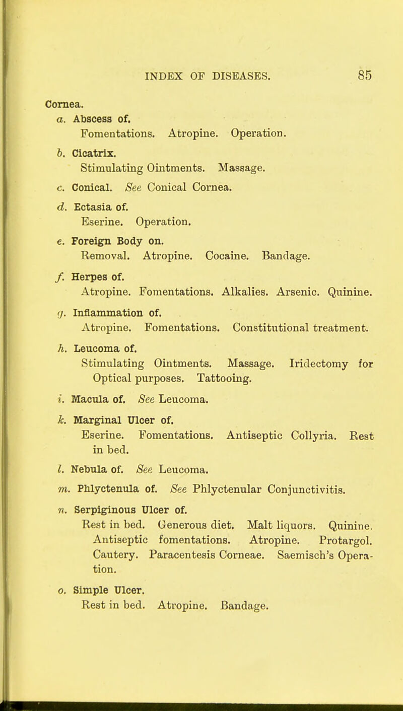 Cornea. a. Abscess of. Fomentations. Atropine. Operation. 5. Cicatrix. Stimulating Ointments. Massage. c. Conical. See Conical Cornea. d. Ectasia of. Eserine. Operation. €. Foreign Body on. Removal. Atropine. Cocaine. Bandage. /. Herpes of. Atropine. Fomentations. Alkalies. Arsenic. Quinine. ij. Inflammation of. Atropine. Fomentations. Constitutional treatment. h. Leucoma of. Stimulating Ointments. Massage. Iridectomy for Optical purposes. Tattooing. i. Macula of. See Leucoma. k. Marginal Ulcer of. Eserine. Fomentations. Antiseptic CoUyria. Rest in bed. 1. Nebula of. See Leucoma. m. Phlyctenula of. See Phlyctenular Conjunctivitis. n. Serpiginous Ulcer of. Rest in bed. Generous diet. Malt liquors. Quinine. Antiseptic fomentations. Atropine, Protargol. Cautery. Paracentesis Corneae. Saemisch's Opera- tion. 0. Simple Ulcer. Rest in bed. Atropine. Bandage.