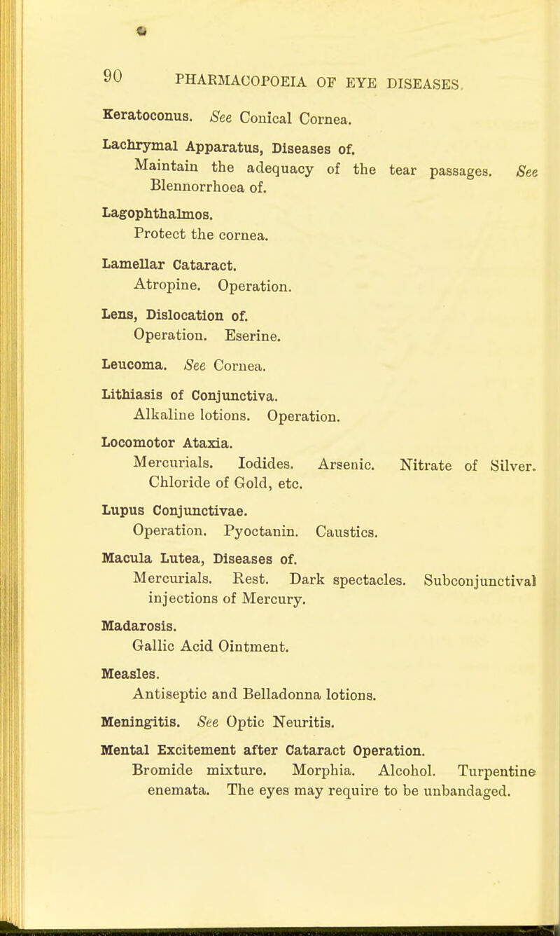 Keratoconus. See Conical Cornea. Lachrymal Apparatus, Diseases of. Maintain the adequacy of the tear passages. See Blennorrhoea of. Lagophthalmos. Protect the cornea. Lamellar Cataract. Atropine. Operation. Lens, Dislocation of. Operation. Eserine. Leucoma. See Cornea. Lithiasis of Conjunctiva. Alkaline lotions. Operation. Locomotor Ataxia. Mercurials, Iodides. Arsenic. Nitrate of Silver. Chloride of Gold, etc. Lupus Conjunctivae. Operation. Pyoctanin. Caustics. Macula Lutea, Diseases of. Mercurials. Rest. Dark spectacles. Subconjunctival injections of Mercury. Madarosis. Gallic Acid Ointment. Measles. Antiseptic and Belladonna lotions. Meningitis. See Optic Neuritis. Mental Excitement after Cataract Operation. Bromide mixture. Morphia. Alcohol. Turpentine enemata. The eyes may require to be uubandaged.