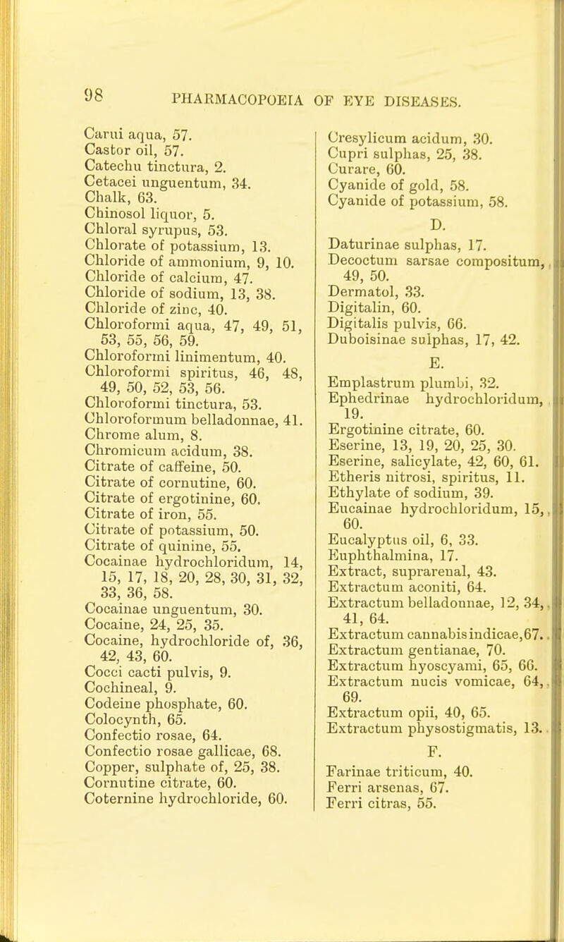 PHARMACOPOEIA OF EYK DISEASES. Carui aqua, 57. Castor oil, 57. Catechu tinctura, 2. Cetacei unguentum, 34. Chalk, 63. Chinosol liquor, 5. Chloral syrupus, 53. Chlorate of potassium, 13. Chloride of ammonium, 9, 10. Chloride of calcium, 47. Chloride of sodium, 13, 38. Chloride of zinc, 40. Chloroformi aqua, 47, 49, 51, 53, 55, 56, 59. Chloroformi linimentum, 40. Chloroformi spiritus, 46, 48, 49, 50, 52, 53, 56. Chloroformi tinctura, 53. Chloroformum belladounae, 41. Chrome alum, 8. Chromicum acidum, 38. Citrate of caffeine, 50. Citrate of cornutine, 60. Citrate of ergotinine, 60. Citrate of iron, 55. Citrate of potassium, 50. Citrate of quinine, 55. Cocainae liydrochloridum, 14, 15, 17, 18, 20, 28, 30, 31, 32, 33, 36, 58. Cocaiuae unguentum, 30. Cocaine, 24, 25, 35. Cocaine, hydrochloride of, 36, 42, 43, 60. Cocci cacti pulvis, 9. Cochineal, 9. Codeine phosphate, 60. Colocynth, 65. Confectio rosae, 64. Confectio rosae gallicae, 68. Copper, sulphate of, 25, 38. Cornutine citrate, 60. Coternine hydrochloride, 60. Cresylicum acidum, 30. Cupri sulphas, 25, 38. Curare, 60. Cyanide of gold, 58. Cyanide of potassium, 58. D. Daturinae sulphas, 17. Decoctum sarsae compositum, 49, 50. Dermatol, 33. Digitalin, 60. Digitalis pulvis, 66. Duboisinae sulphas, 17, 42. E. Emplastrum plumbi, 32. Ephedrinae hydrochloridum, 19. Ergotinine citrate, 60. Eserine, 13, 19, 20, 25, 30. Eserine, salicylate, 42, 60, 61. Etheris uitrosi, spiritus, 11. Ethylate of sodium, 39. Eucainae hydrochloridum, 15, 60. Eucalyptus oil, 6, 33. Euphthalmina, 17. Extract, suprarenal, 43. Extractum aconiti, 64. Extractum belladonnae, 12, 34, 41, 64. Extractum cannabis indicae,67. Extractum gentianae, 70. Extractum hyoscyami, 65, 66. Extractum nucis vomicae, 64, 69. Extractum opii, 40, 65. Extractum physostigmatis, 13. F. Farinae triticum, 40. Ferri arsenas, 67. Feri'i citras, 55.