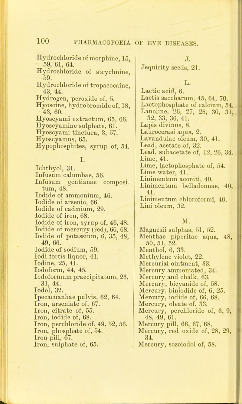 OF EYE DISEASES. Hydrochloride of morphine, 15, 59, 61, 64. Hydrochloride of strychnine, 59. Hydrochloride of tropacocaine, 43, 44. Hydrogen, peroxide of, 5. Hyoscine, hydrobromide of, 18, 43, 60. Hyoscyami extractum, 65, 66. Hyoseyamine sulphate, 61. Hyoscyami tiuctura, 3, 57. Hyoscyamus, 65. Hypophosphites, syrup of, 54. I. Ichthyol, 31. Infusum calumbae, 56. Infusum gentianae composi- tum, 48. Iodide of ammonium, 46. Iodide of arsenic, 66. Iodide of cadmium, 29. Iodide of iron, 68. Iodide of iron, syrup of, 46, 48. Iodide of mercury (red), 66, 68. Iodide of potassium, 6, 35, 48, 49, 66. Iodide of sodium, 59. lodi fortis liquor, 41. Iodine, 25, 41. Iodoform, 44, 45. lodoformum praecipitatum, 26, 31, 44. lodol, 32. Ipecacuanhae pulvis, 62, 64. Iron, arseniate of, 67. Iron, citrate of, 55. Iron, iodide of, 68. Iron, perchloride of, 49, 52, 56. Iron, phosphate of, 54. Iron pill, 67. Iron, sulphate of, 65. J. Jequirity seeds, 21. L. Lactic acid, 6. Lactis saccharum, 45, 64, 70. Lactophosphate of calcium, 54. Lanoline, 26, 27, 28, 30, 31, 32, 33, 36, 41. Lapis divinus, 8. Laurocerasi aqua, 2. Lavandulae oleum, 30, 41. Lead, acetate of, 32. Lead, subacecate of, 12, 26, 34. Lime, 41. Lime, lactophosphate of, 54. Lime water, 41. Linimentum aconiti, 40. Linimentum belladonnae, 40, 41. Linimentum chloroformi, 40. Lini oleum, 32. M. Magnesii sulphas, 51, 52. Menthae piperitae aqua, 48, 50, 51, 52. Menthol, 6, 33. Methylene violet, 22. Mercurial ointment, 33. Mercury amnioniated, 34. Mercury and chalk, 63. Mercurj^, bicyanide of, 58. Mercury, biniodide of, 6, 25. Mercury, iodide of, 66, 68. Mercury, oleate of, 33. Mercury, perchloride of, 6, 9, 48, 49, 61. Mercury pill, 66, 67, 68. Mercury, red oxide of, 28, 29, 34. Mercury, sozoiodol of, 58.