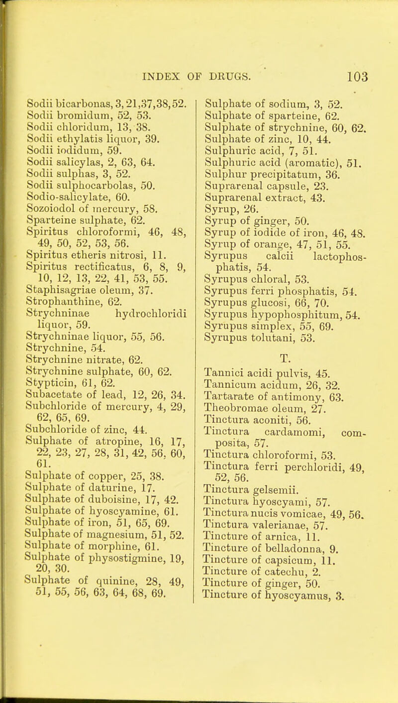 Sodii bicarbonas, 3,21,37,38,52. Sodii bromidum, 52, 53. Sodii chloridum, 13, 38. Sodii ethylatis liquor, 39. Sodii iodidum, 59. Sodii salioylas, 2, 63, 64. Sodii sulphas, 3, 52. Sodii sulphocarbolas, 50. Sodio-salicylate, 60. Sozoiodol of )nercury, 58. Sparteine sulphate, 62. Spiritus chloroformi, 46, 48, 49, 50, 52, 53, 56. Spiritus etheris nitrosi, 11. Spiritus rectificatus, 6, 8, 9, 10, 12, 13, 22, 41, 53, 55. Staphisagriae oleum, 37. Strophanthine, 62. Strychninae hydrochloridi liquor, 59. Strychninae liquor, 55, 56. Strychnine, 54. Strychnine nitrate, 62. Strychnine sulphate, 60, 62. Stypticin, 61, 62. Subacetate of lead, 12, 26, 34. Subchloride of mercury, 4, 29, 62, 65, 69. Subchloride of zinc, 44. Sulphate of atropine, 16, 17, 22, 23, 27, 28, 31, 42, 56. 60, 61. Sulphate of copper, 25, 38. Sulphate of daturine, 17. Sulphate of duboisine, 17, 42. Sulphate of hyoscyamine, 61. Sulphate of iron, 51, 65, 69. Sulphate of magnesium, 51, 52. Sulphate of morphine, 61. Sulphate of physostiemine, 19, 20, 30. Sulphate of quinine, 28, 49, 51, 55, 56, 63, 64, 68, 69. Sulphate of sodium, 3, 52. Sulphate of sparteine, 62. Sulphate of strychnine, 60, 62. Sulphate of zinc, 10, 44. Sulphuric acid, 7, 51. Sulphuric acid (aromatic), 51. Sulphur precipitatum, 36. Suprarenal capsule, 23. Suprarenal extract, 43. Syrup, 26. Syrup of ginger, 50. Syrup of iodide of iron, 46, 48. Syrup of orange, 47, 51, 55. Syrupus calcii lactophos- phatis, 54. Syrupus chloral, 53. Syrupus ferri phosphatis, 54. Syrupus glucosi, 66, 70. Syrupus hypophosphitum, 54. Syrupus simplex, 55, 69. Syrupus tolutani, 53. T. Tannici acidi pulvis, 45. Tannicum acidum, 26, 32. Tartarate of antimony, 63. Theobromae oleum, 27. Tinctura aconiti, 56. Tinctura cardamomi, com- posita, 57. Tinctura chloroformi, 53. Tinctura ferri perchloridi, 49, 52, 56. Tinctura gelsemii. Tinctura hyoscyami, 57. Tinctura nucis vomicae, 49, 56. Tinctura Valerianae, 57. Tincture of arnica, 11. Tincture of belladonna, 9. Tincture of capsicum, 11. Tincture of catechu, 2. Tincture of ginger, 50. Tincture of hyoscyamus, 3.