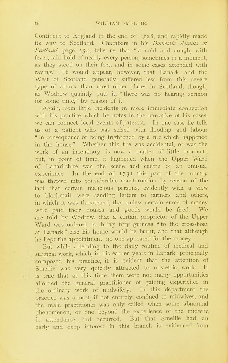 Continent to England in the end of 1728, and rapidly made its way to Scotland. Chambers in his Domestic Attnals of Scotland, page 5 54) tells us that a cold and cough, with fever, laid hold of nearly every person, sometimes in a moment, as they stood on their feet, and in some cases attended with raving. It would appear, however, that Lanark, and the West of Scotland generally, suffered less from this severe type of attack than most other places in Scotland, though, as Wodrow quaintly puts it,  there was no hearing sermon for some time, by reason of it. Again, from little incidents in more immediate connection with his practice, which he notes in the narrative of his cases, we can connect local events of interest. In one case he tells us of a patient who was seized with flooding and labour  in consequence of being frightened by a fire which happened in the house. Whether this fire was accidental, or was the work of an incendiary, is now a matter of little moment; but, in point of time, it happened when the Upper Ward of Lanarkshire was the scene and centre of an unusual experience. In the end of 1731 this part of the country was thrown into considerable consternation by reason of the fact that certain malicious persons, evidently with a view to blackmail, were sending letters to farmers and others, in which it was threatened, that unless certain sums of money were paid their houses and goods would be fired. We are told by Wodrow, that a certain proprietor of the Upper Ward was ordered to bring fifty guineas  to the cross-boat at Lanark, else his house would be burnt, and that although he kept the appointment, no one appeared for the money. But while attending to the daily routine of medical and surgical work, which, in his earlier years in Lanark, principally composed his practice, it is evident that the attention of Smellie was very quickly attracted to obstetric, work. It is true that at this time there were not man}' opportunities afforded the general practitioner of gaining experience in the ordinary work of midwifery. In this department the practice was almost, if not entirely, confined to midwives, and the male practitioner was only called when some abnormal phenomenon, or one beyond the experience of the midwife in attendance, had occurred. But that Smellie had an early and deep interest in this branch is evidenced from