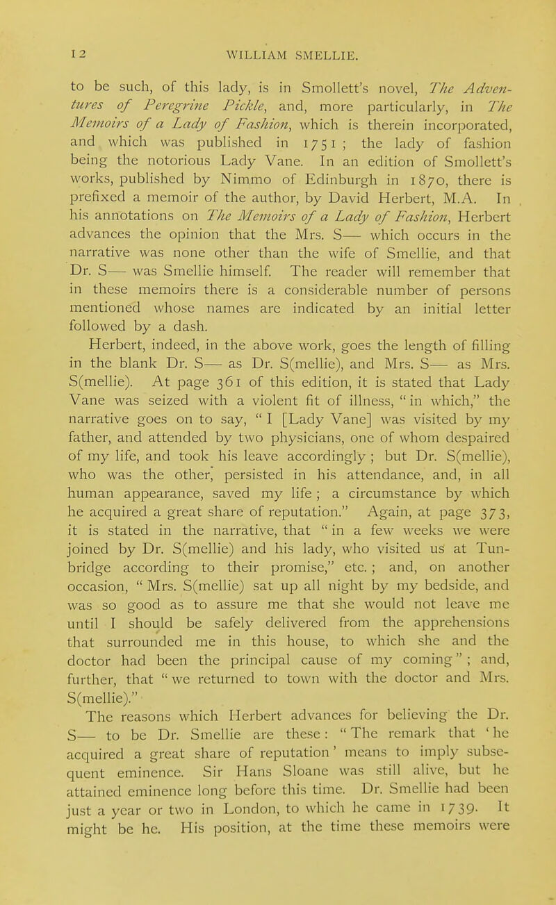 to be such, of this lady, is in Smollett's novel, The Adven- tures of Peregrine Pickle, and, more particularly, in The Memoirs of a Lady of Fashion, which is therein incorporated, and which was published in 17 51 ; the lady of fashion being the notorious Lady Vane. In an edition of Smollett's works, published by Nimmo of Edinburgh in 1870, there is prefixed a memoir of the author, by David Herbert, M.A. In his annotations on The Memoirs of a Lady of Fashion, Herbert advances the opinion that the Mrs. S— which occurs in the narrative was none other than the wife of Smellie, and that Dr. S— was Smellie himself The reader will remember that in these memoirs there is a considerable number of pei'sons mentioned whose names are indicated by an initial letter followed by a dash. Herbert, indeed, in the above work, goes the length of filling in the blank Dr. S— as Dr. S(mellie), and Mrs. S— as Mrs. S(mellie). At page 361 of this edition, it is stated that Lady Vane was seized with a violent fit of illness,  in which, the narrative goes on to say,  I [Lady Vane] was visited by my father, and attended by two physicians, one of whom despaired of my life, and took his leave accordingly ; but Dr. S(mellie), who was the other, persisted in his attendance, and, in all human appearance, saved my life ; a circumstance by which he acquired a great share of reputation. Again, at page 373, it is stated in the narrative, that  in a few weeks we were joined by Dr. S(mellie) and his lady, who visited us at Tun- bridge according to their promise, etc. ; and, on another occasion,  Mrs. S(mellie) sat up all night by my bedside, and was so good as to assure me that she would not leave me until I should be safely delivered from the apprehensions that surrounded me in this house, to which she and the doctor had been the principal cause of my coming ; and, further, that  we returned to town with the doctor and Mrs. S(mellie). The reasons which Herbert advances for believing the Dr. S— to be Dr. Smellie are these:  The remark that ' he acquired a great share of reputation' means to imply subse- quent eminence. Sir Hans Sloane was still alive, but he attained eminence long before this time. Dr. Smellie had been just a year or two in London, to which he came in 1739. It might be he. His position, at the time these memoirs were