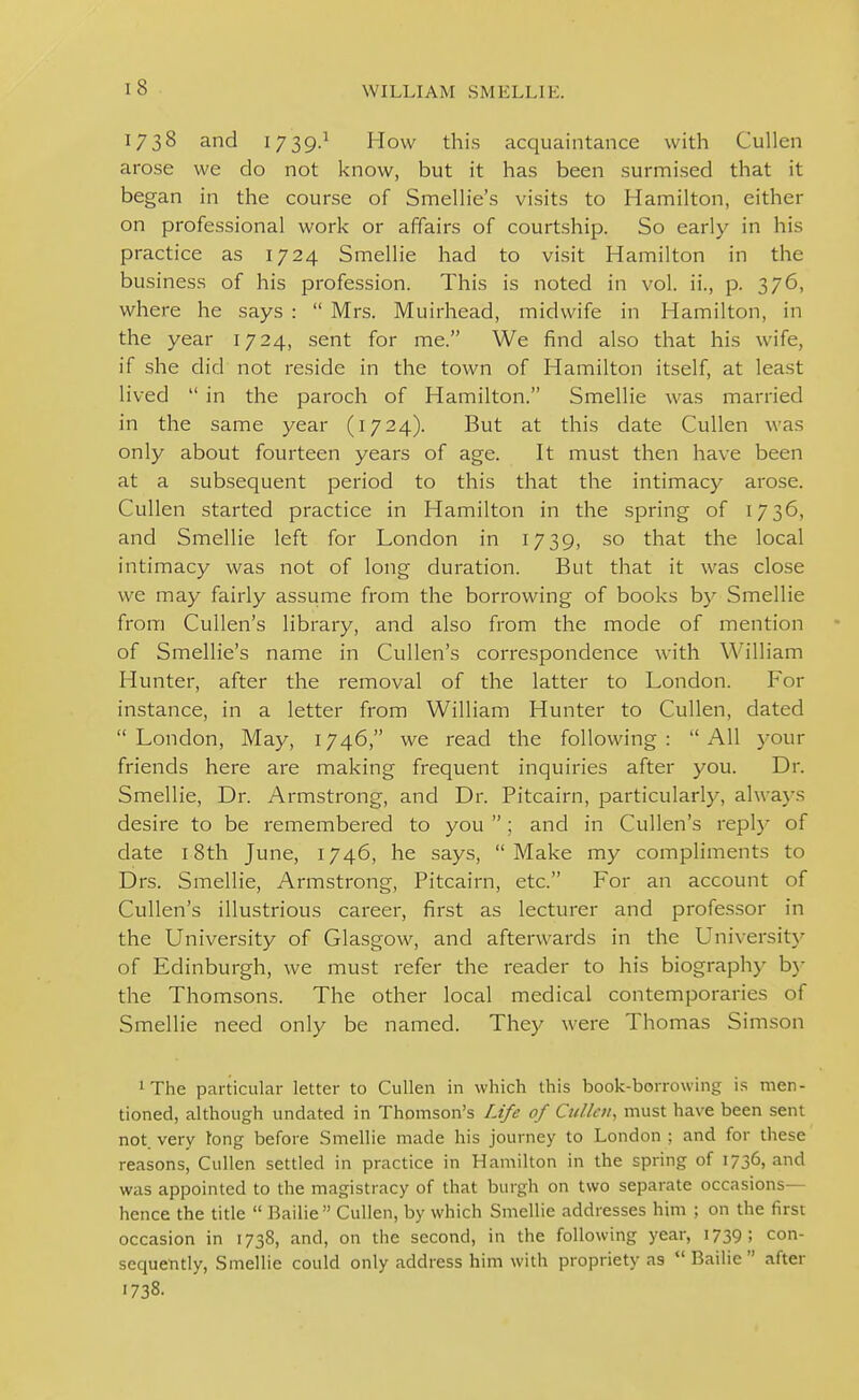 1738 and 1739} How this acquaintance with Cullen arose we do not know, but it has been surmised that it began in the course of Smelh'e's visits to Hamilton, either on professional work or affairs of courtship. So early in his practice as 1724 Smellie had to visit Hamilton in the business of his profession. This is noted in vol. ii., p. 376, where he says :  Mrs. Muirhead, midwife in Hamilton, in the year 1724, sent for me. We find also that his wife, if she did not reside in the town of Hamilton itself, at least lived  in the paroch of Hamilton. Smellie was married in the same year (1724). But at this date Cullen was only about fourteen years of age. It must then have been at a subsequent period to this that the intimacy arose. Cullen started practice in Hamilton in the spring of 1736, and Smellie left for London in 1739, so that the local intimacy was not of long duration. But that it was close we may fairly assume from the borrowing of books by Smellie from Cullen's library, and also from the mode of mention of Smellie's name in Cullen's correspondence with William Hunter, after the removal of the latter to London. For instance, in a letter from William Hunter to Cullen, dated London, May, 1746, we read the following: All your friends here are making frequent inquiries after you. Dr. Smellie, Dr. Armstrong, and Dr. Pitcairn, particularly, always desire to be remembered to you ; and in Cullen's replj^ of date 18th June, 1746, he says, Make my compliments to Drs. Smellie, Armstrong, Pitcairn, etc. For an account of Cullen's illustrious career, first as lecturer and professor in the University of Glasgow, and afterwards in the Universit}' of Edinburgh, we must refer the reader to his biography b}- the Thomsons. The other local medical contemporaries of Smellie need only be named. They were Thomas Simson iThe particular letter to Cullen in which this book-borrowing is men- tioned, although undated in Thomson's /.tfi; of Cullen, must have been sent not very long before Smellie made his journey to London ; and for these reasons, Cullen settled in practice in Hamilton in the spring of 1736, and was appointed to the magistracy of that burgh on two separate occasions— hence the title  Bailie Cullen, by which Smellie addresses him ; on the first occasion in 1738, and, on the second, in the following year, 1739; con- sequently, Smellie could only address him with propriety as Bailie after 1738.