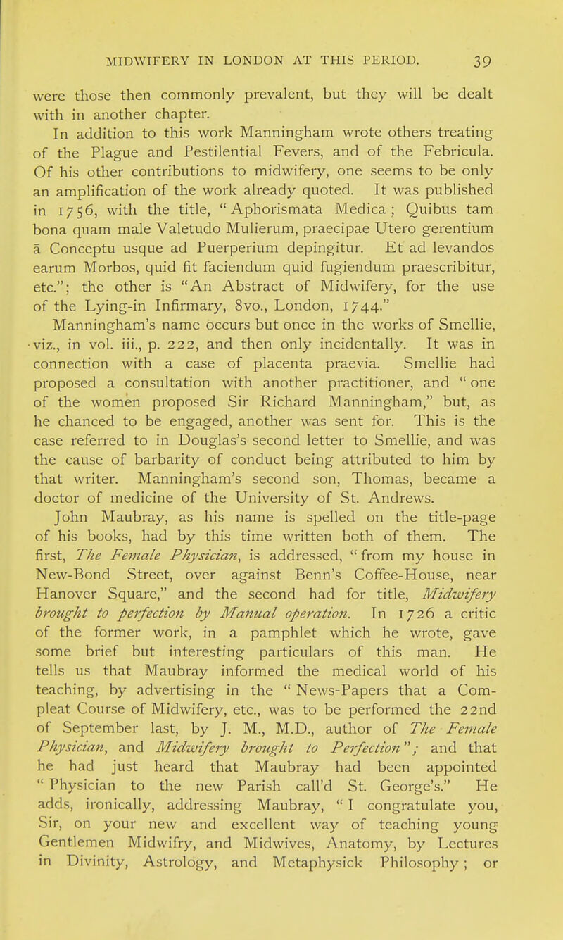 were those then commonly prevalent, but they will be dealt with in another chapter. In addition to this work Manningham wrote others treating of the Plague and Pestilential Fevers, and of the Febricula. Of his other contributions to midwifery, one seems to be only an amplification of the work already quoted. It was published in 1756, with the title,  Aphorismata Medica; Quibus tam bona quam male Valetudo Mulierum, praecipae Utero gerentium a Conceptu usque ad Puerperium depingitur. Et ad levandos earum Morbos, quid fit faciendum quid fugiendum praescribitur, etc.; the other is An Abstract of Midwifery, for the use of the Lying-in Infirmary, 8vo., London, 1744. Manningham's name occurs but once in the works of Smellie, viz., in vol. iii., p. 222, and then only incidentally. It was in connection with a case of placenta praevia. Smellie had proposed a consultation with another practitioner, and  one of the women proposed Sir Richard Manningham, but, as he chanced to be engaged, another was sent for. This is the case referred to in Douglas's second letter to Smellie, and was the cause of barbarity of conduct being attributed to him by that writer. Manningham's second son, Thomas, became a doctor of medicine of the University of St. Andrews. John Maubray, as his name is spelled on the title-page of his books, had by this time written both of them. The first. The Female Physician, is addressed,  from my house in New-Bond Street, over against Benn's Coffee-House, near Hanover Square, and the second had for title. Midwifery brought to perfection by Manual operation. In 1726 a critic of the former work, in a pamphlet which he wrote, gave some brief but interesting particulars of this man. He tells us that Maubray informed the medical world of his teaching, by advertising in the  News-Papers that a Com- pleat Course of Midwifery, etc., was to be performed the 22nd of September last, by J. M., M.D., author of The Female Physician, and Midwifery brought to Perfection; and that he had just heard that Maubray had been appointed  Physician to the new Parish call'd St. George's. He adds, ironically, addressing Maubray,  I congratulate you, Sir, on your new and excellent way of teaching young Gentlemen Midwifry, and Midwives, Anatomy, by Lectures in Divinity, Astrology, and Metaphysick Philosophy; or